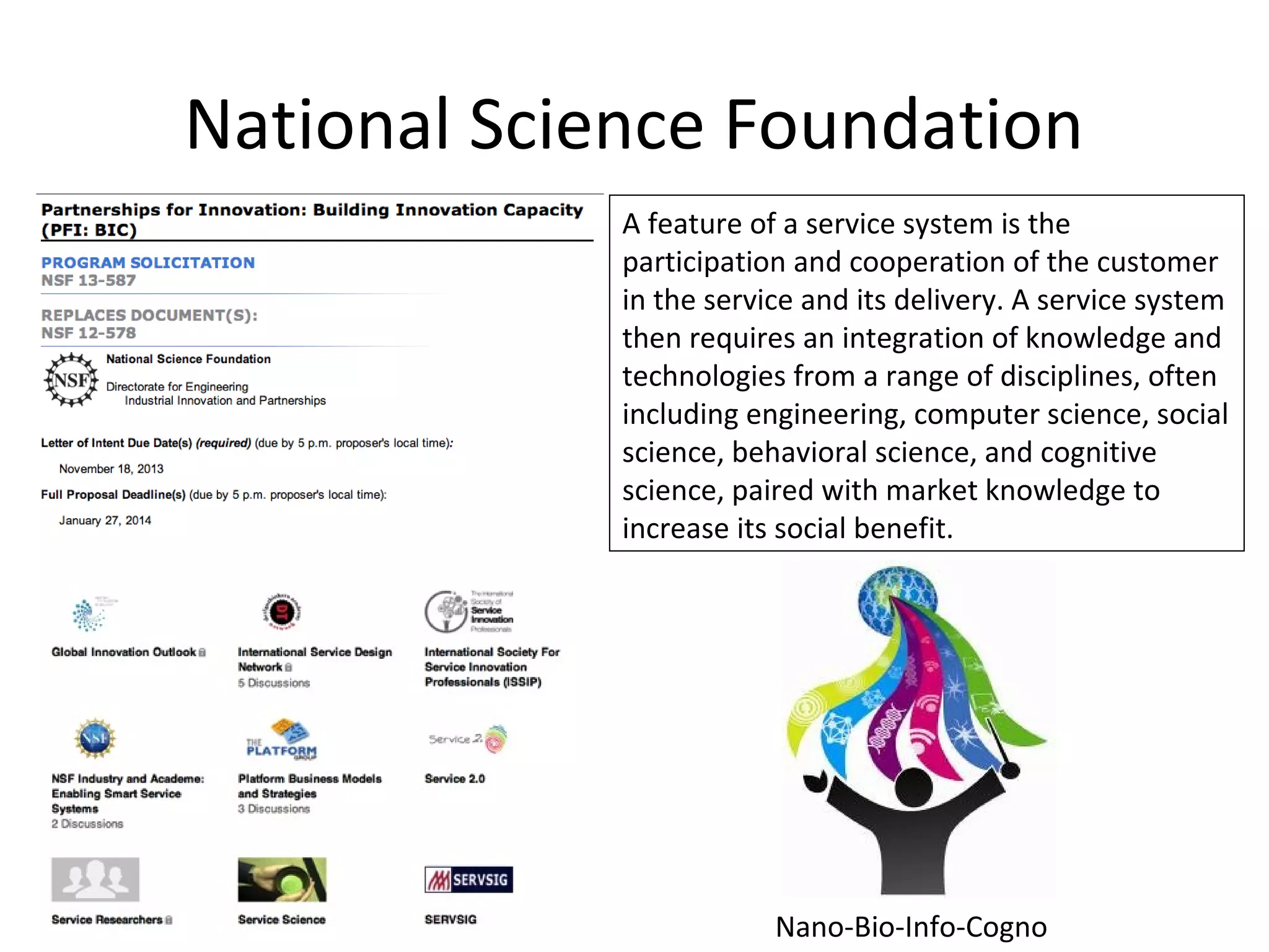 National Science Foundation
A feature of a service system is the
participation and cooperation of the customer
in the service and its delivery. A service system
then requires an integration of knowledge and
technologies from a range of disciplines, often
including engineering, computer science, social
science, behavioral science, and cognitive
science, paired with market knowledge to
increase its social benefit.
Nano-Bio-Info-Cogno
 