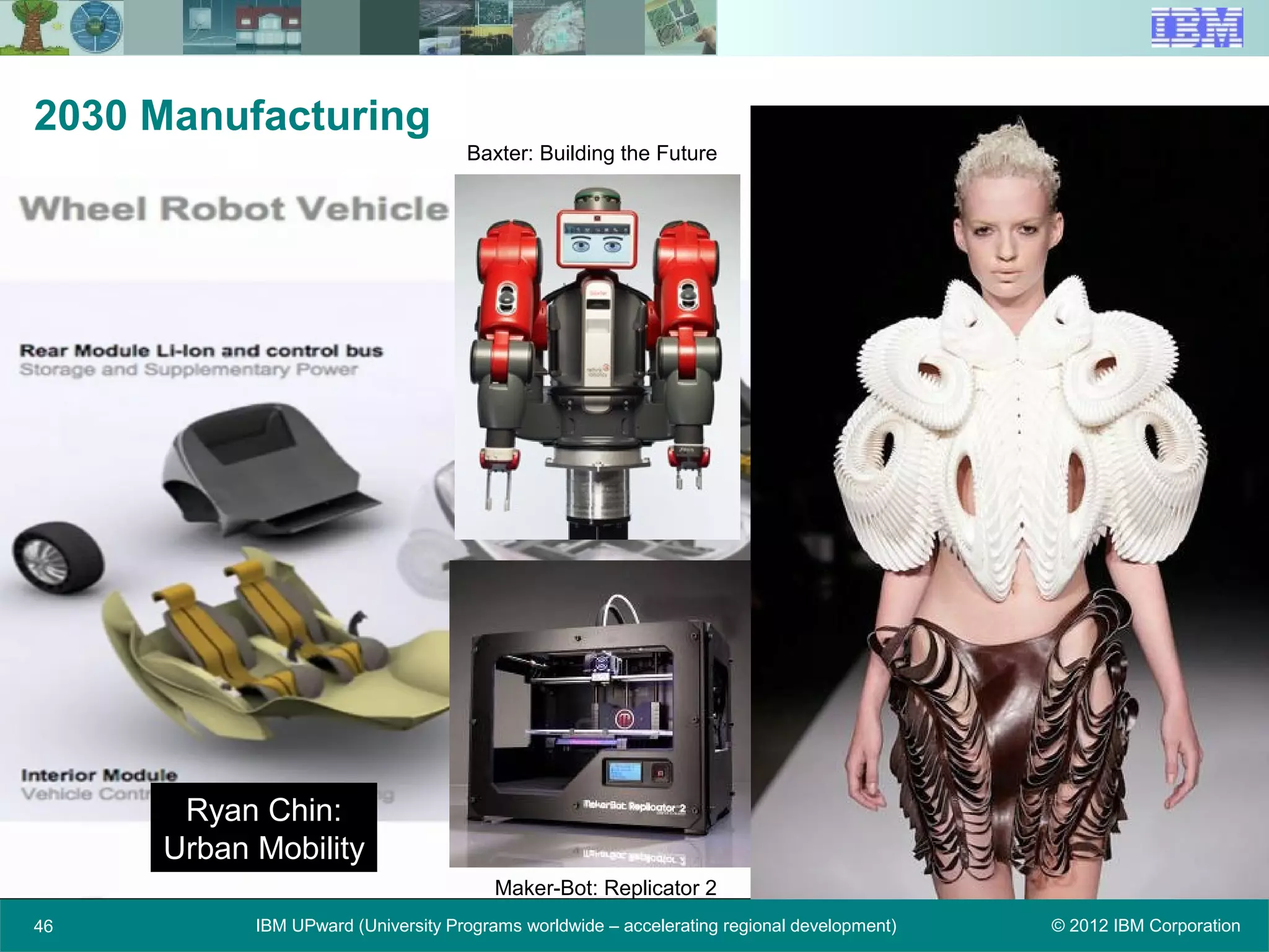 © 2012 IBM CorporationIBM UPward (University Programs worldwide – accelerating regional development)46
2030 Manufacturing
Ryan Chin:
Urban Mobility
Baxter: Building the Future
Maker-Bot: Replicator 2
 