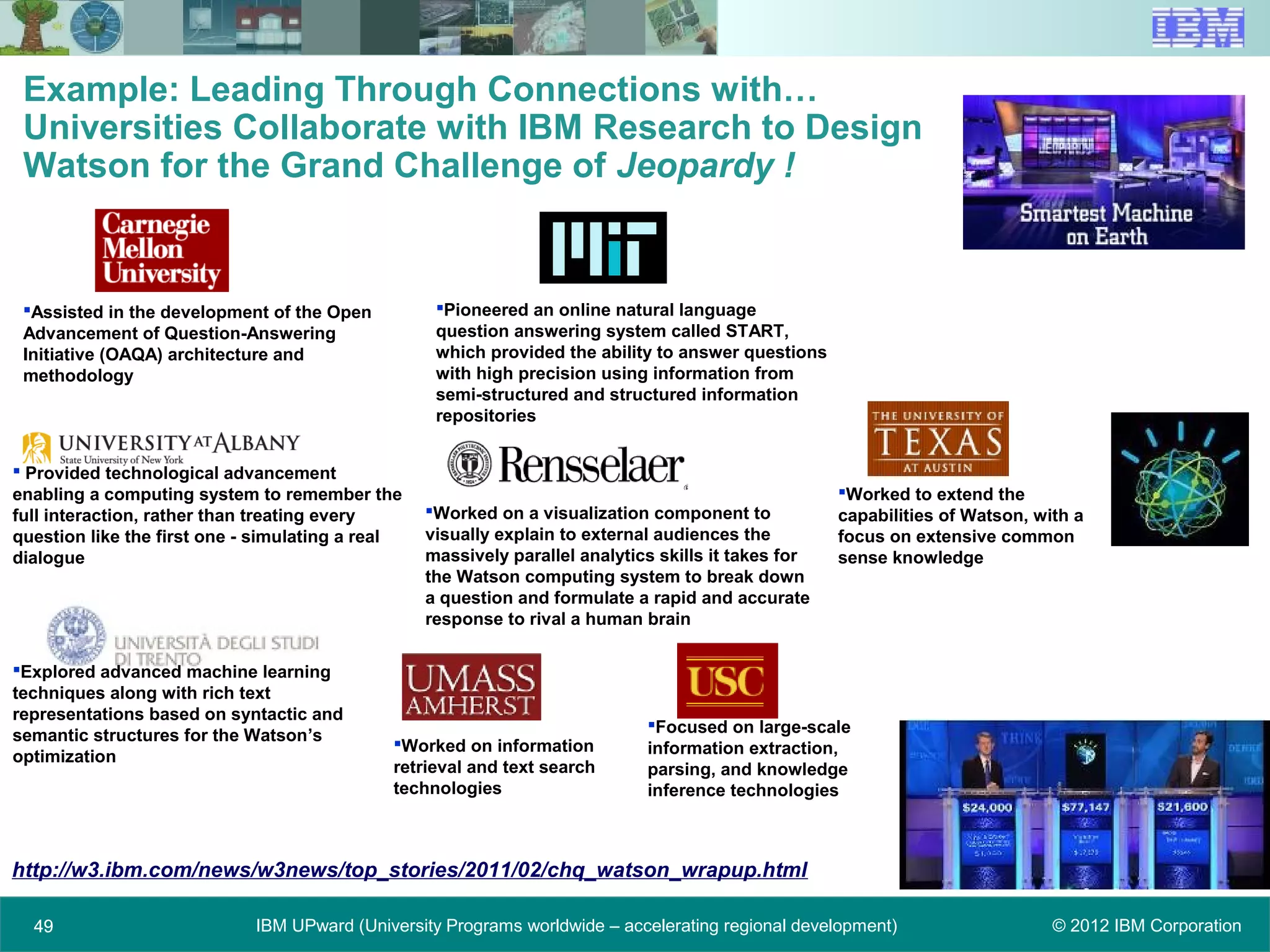 © 2012 IBM CorporationIBM UPward (University Programs worldwide – accelerating regional development)4949
Example: Leading Through Connections with…
Universities Collaborate with IBM Research to Design
Watson for the Grand Challenge of Jeopardy !
Assisted in the development of the Open
Advancement of Question-Answering
Initiative (OAQA) architecture and
methodology
Pioneered an online natural language
question answering system called START,
which provided the ability to answer questions
with high precision using information from
semi-structured and structured information
repositories
Worked to extend the
capabilities of Watson, with a
focus on extensive common
sense knowledge
Focused on large-scale
information extraction,
parsing, and knowledge
inference technologies
Worked on a visualization component to
visually explain to external audiences the
massively parallel analytics skills it takes for
the Watson computing system to break down
a question and formulate a rapid and accurate
response to rival a human brain
 Provided technological advancement
enabling a computing system to remember the
full interaction, rather than treating every
question like the first one - simulating a real
dialogue
Explored advanced machine learning
techniques along with rich text
representations based on syntactic and
semantic structures for the Watson’s
optimization
Worked on information
retrieval and text search
technologies
http://w3.ibm.com/news/w3news/top_stories/2011/02/chq_watson_wrapup.html
 