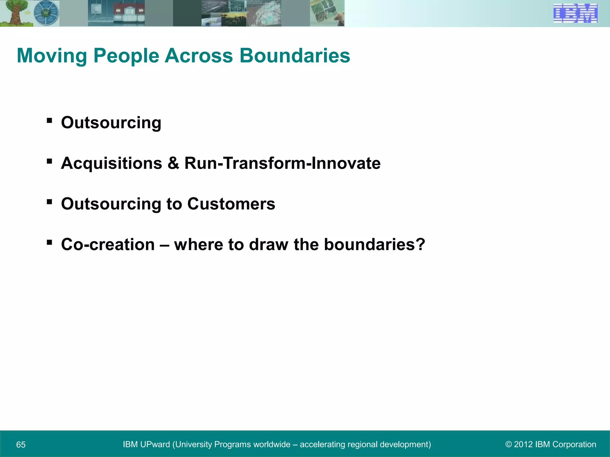 © 2012 IBM CorporationIBM UPward (University Programs worldwide – accelerating regional development)
Moving People Across Boundaries
 Outsourcing
 Acquisitions & Run-Transform-Innovate
 Outsourcing to Customers
 Co-creation – where to draw the boundaries?
65
 