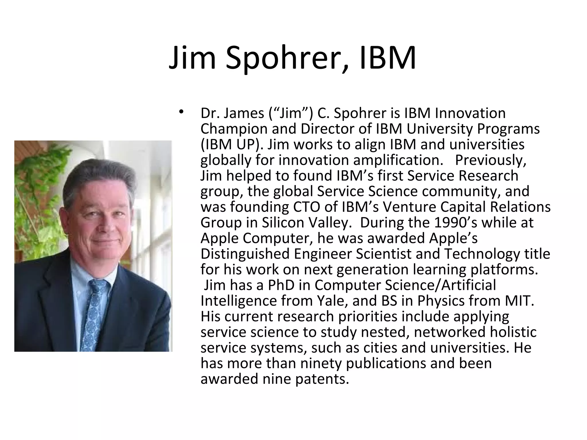 Jim Spohrer, IBM
• Dr. James (“Jim”) C. Spohrer is IBM Innovation
Champion and Director of IBM University Programs
(IBM UP). Jim works to align IBM and universities
globally for innovation amplification. Previously,
Jim helped to found IBM’s first Service Research
group, the global Service Science community, and
was founding CTO of IBM’s Venture Capital Relations
Group in Silicon Valley. During the 1990’s while at
Apple Computer, he was awarded Apple’s
Distinguished Engineer Scientist and Technology title
for his work on next generation learning platforms.
Jim has a PhD in Computer Science/Artificial
Intelligence from Yale, and BS in Physics from MIT.
His current research priorities include applying
service science to study nested, networked holistic
service systems, such as cities and universities. He
has more than ninety publications and been
awarded nine patents.
 