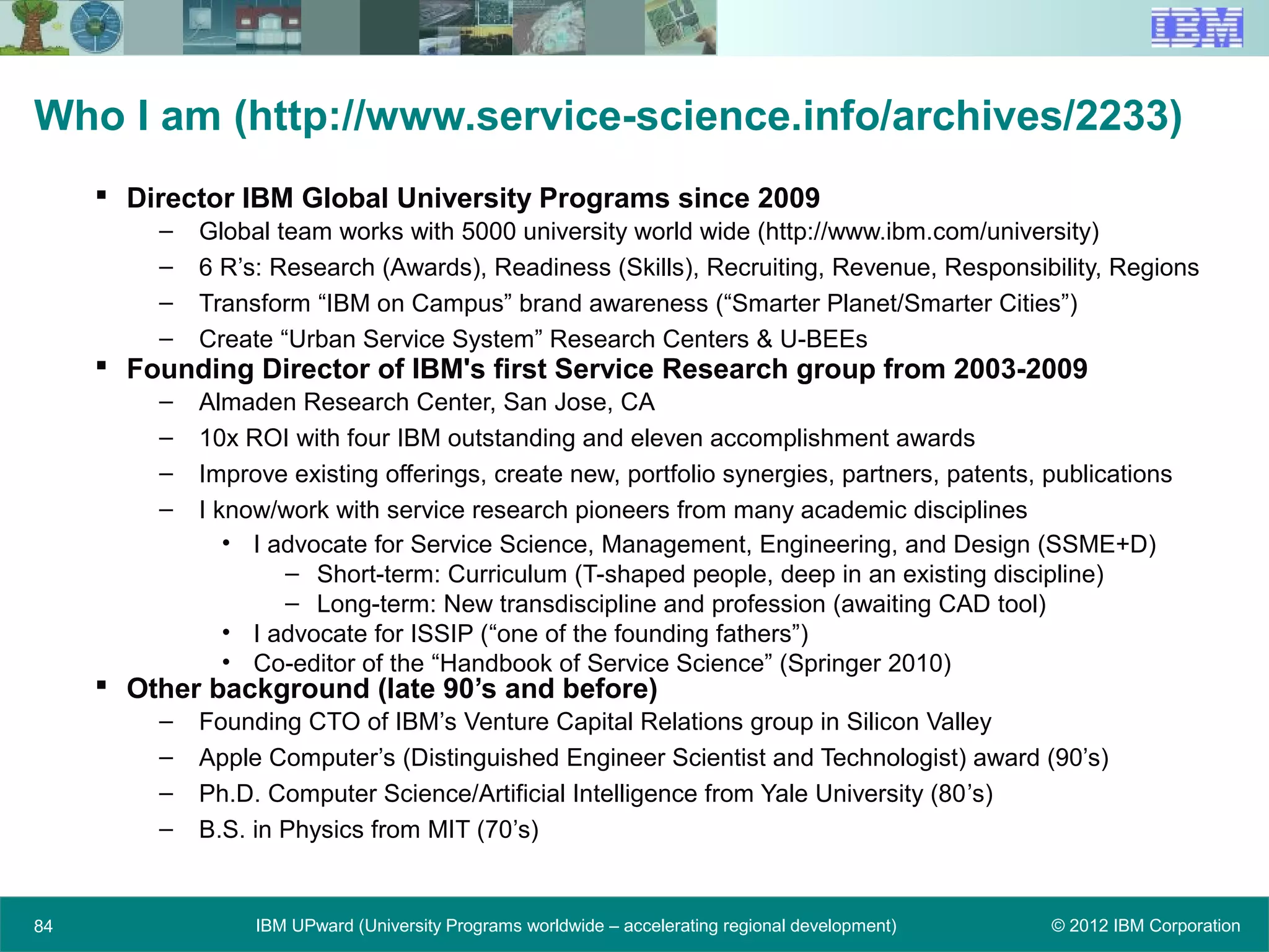 © 2012 IBM CorporationIBM UPward (University Programs worldwide – accelerating regional development)84
Who I am (http://www.service-science.info/archives/2233)
 Director IBM Global University Programs since 2009
– Global team works with 5000 university world wide (http://www.ibm.com/university)
– 6 R’s: Research (Awards), Readiness (Skills), Recruiting, Revenue, Responsibility, Regions
– Transform “IBM on Campus” brand awareness (“Smarter Planet/Smarter Cities”)
– Create “Urban Service System” Research Centers & U-BEEs
 Founding Director of IBM's first Service Research group from 2003-2009
– Almaden Research Center, San Jose, CA
– 10x ROI with four IBM outstanding and eleven accomplishment awards
– Improve existing offerings, create new, portfolio synergies, partners, patents, publications
– I know/work with service research pioneers from many academic disciplines
• I advocate for Service Science, Management, Engineering, and Design (SSME+D)
– Short-term: Curriculum (T-shaped people, deep in an existing discipline)
– Long-term: New transdiscipline and profession (awaiting CAD tool)
• I advocate for ISSIP (“one of the founding fathers”)
• Co-editor of the “Handbook of Service Science” (Springer 2010)
 Other background (late 90’s and before)
– Founding CTO of IBM’s Venture Capital Relations group in Silicon Valley
– Apple Computer’s (Distinguished Engineer Scientist and Technologist) award (90’s)
– Ph.D. Computer Science/Artificial Intelligence from Yale University (80’s)
– B.S. in Physics from MIT (70’s)
 