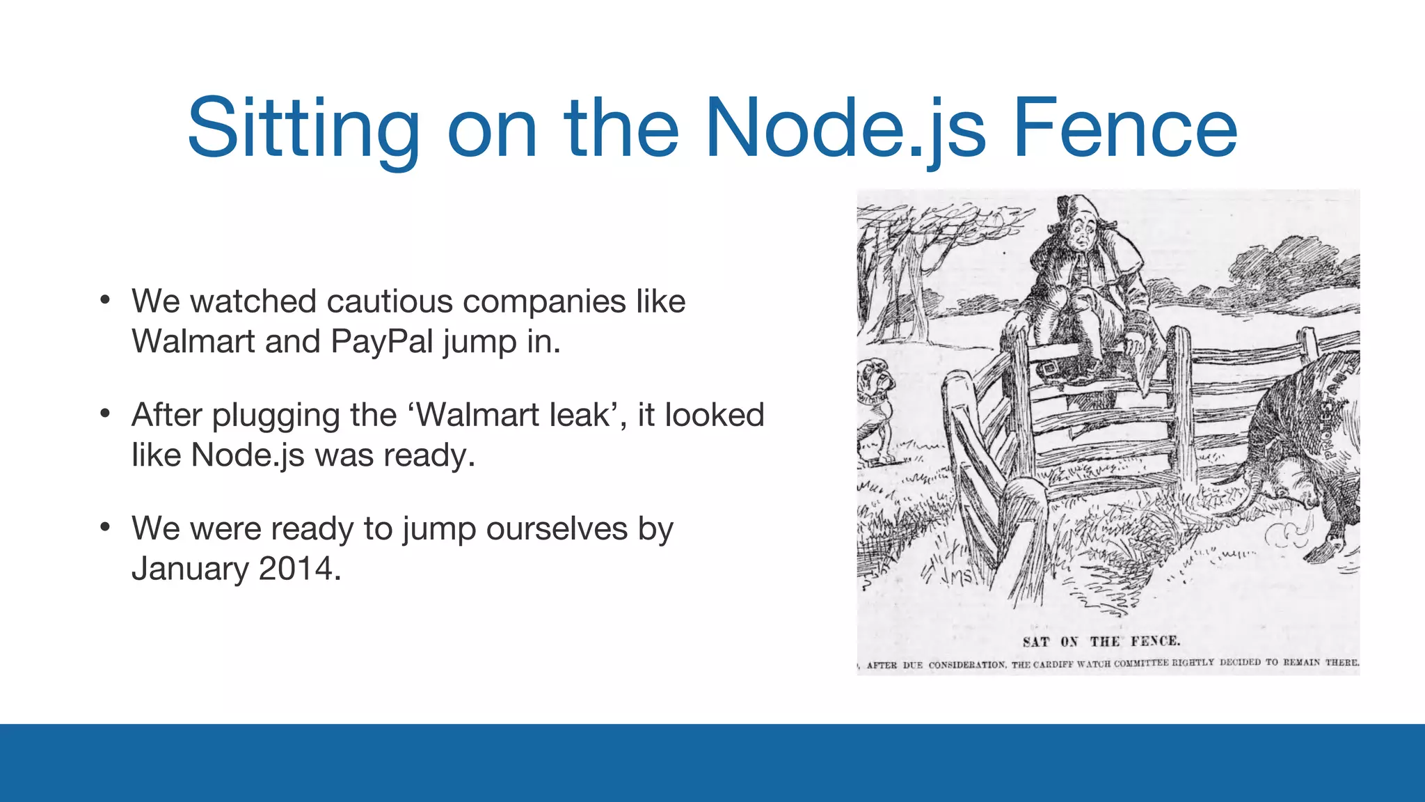 Sitting on the Node.js Fence 
• We watched cautious companies like 
Walmart and PayPal jump in. 
• After plugging the ‘Walmart leak’, it looked 
like Node.js was ready. 
• We were ready to jump ourselves by 
January 2014. 
 