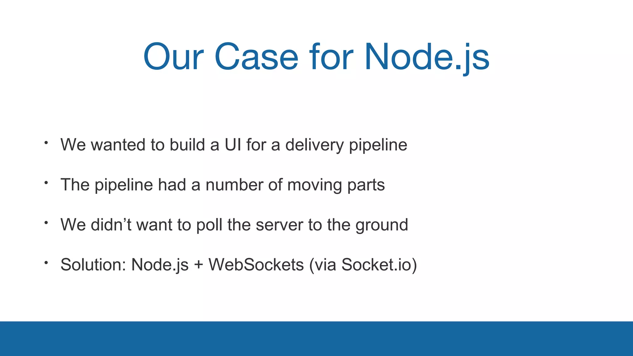 Our Case for Node.js 
• We wanted to build a UI for a delivery pipeline 
• The pipeline had a number of moving parts 
• We didn’t want to poll the server to the ground 
• Solution: Node.js + WebSockets (via Socket.io) 
 