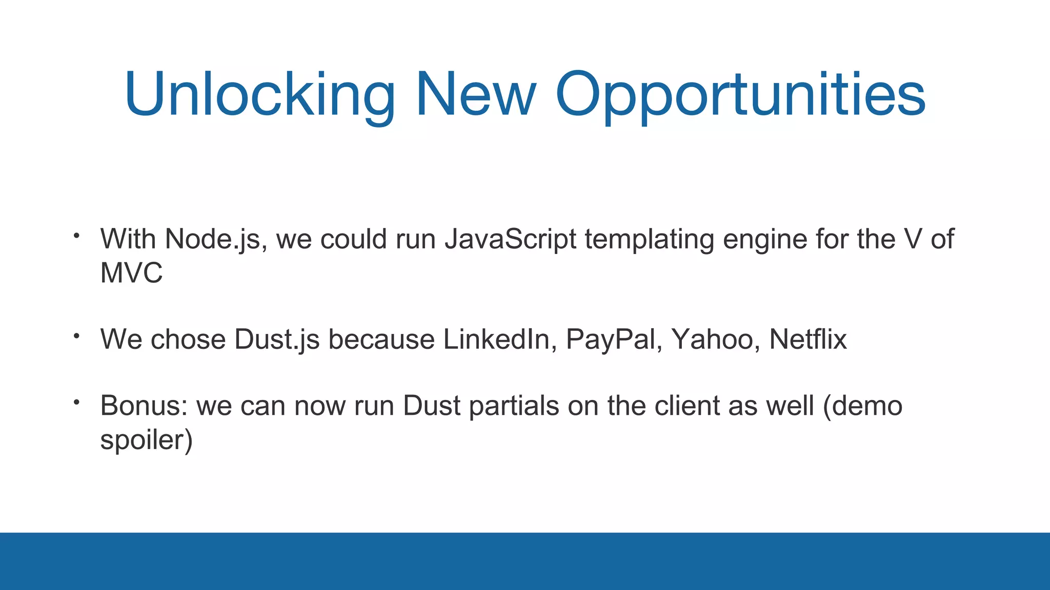Unlocking New Opportunities 
• With Node.js, we could run JavaScript templating engine for the V of 
MVC 
• We chose Dust.js because LinkedIn, PayPal, Yahoo, Netflix 
• Bonus: we can now run Dust partials on the client as well (demo 
spoiler) 
 