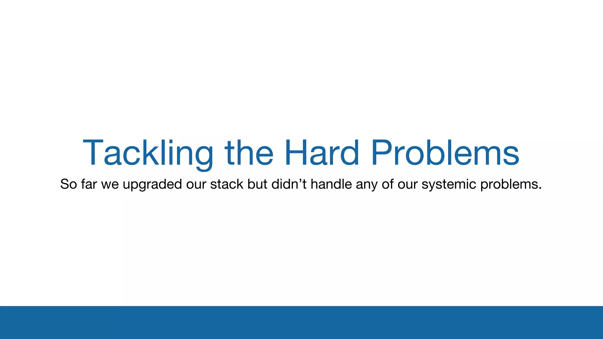 Tackling the Hard Problems 
So far we upgraded our stack but didn’t handle any of our systemic problems. 
 