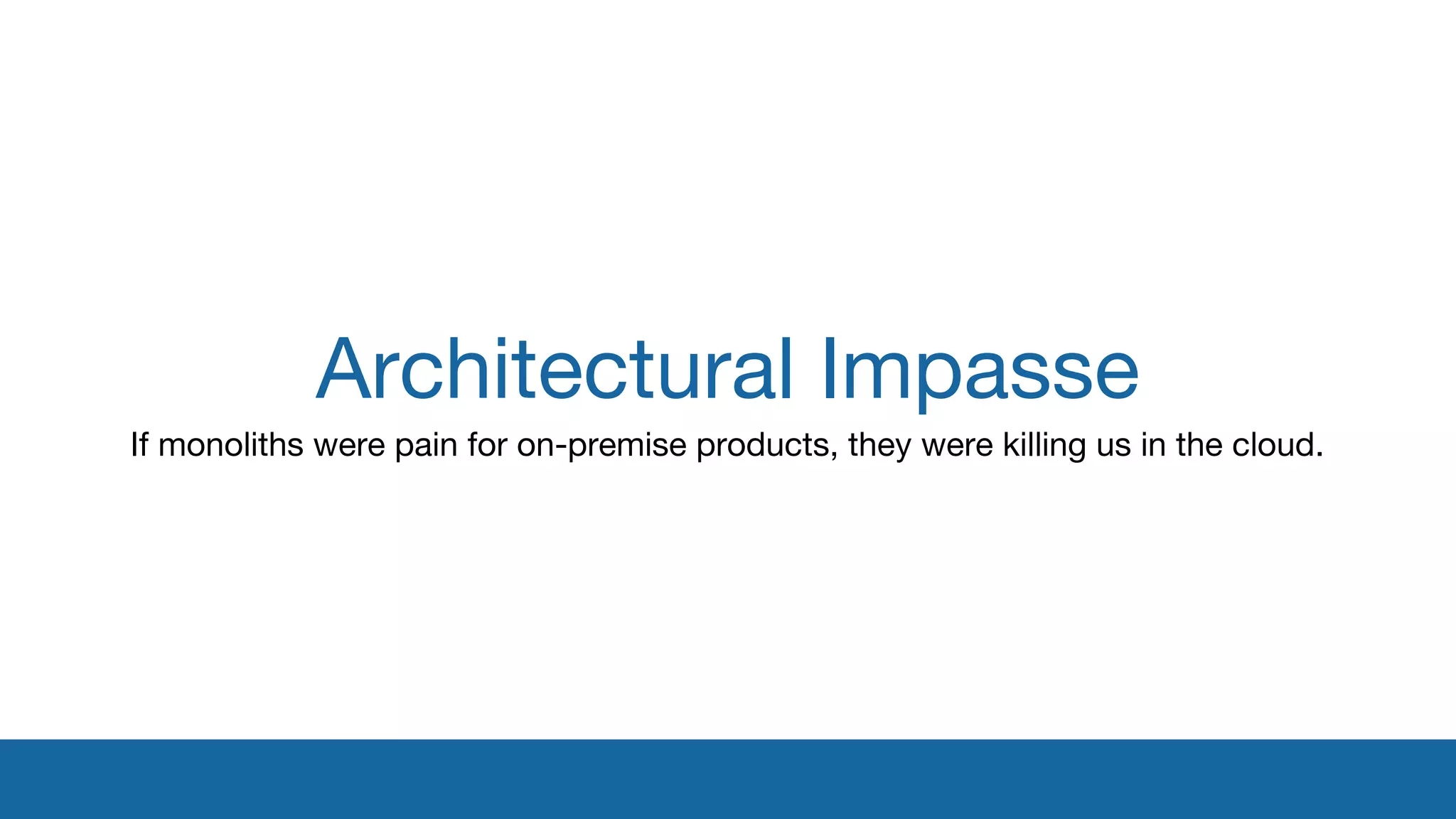 Architectural Impasse 
If monoliths were pain for on-premise products, they were killing us in the cloud. 
 