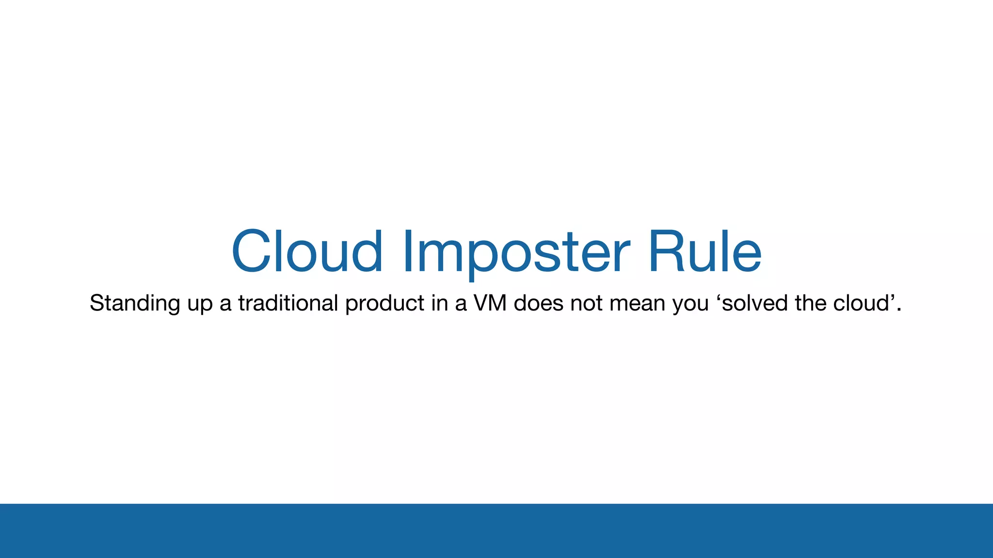 Cloud Imposter Rule 
Standing up a traditional product in a VM does not mean you ‘solved the cloud’. 
 