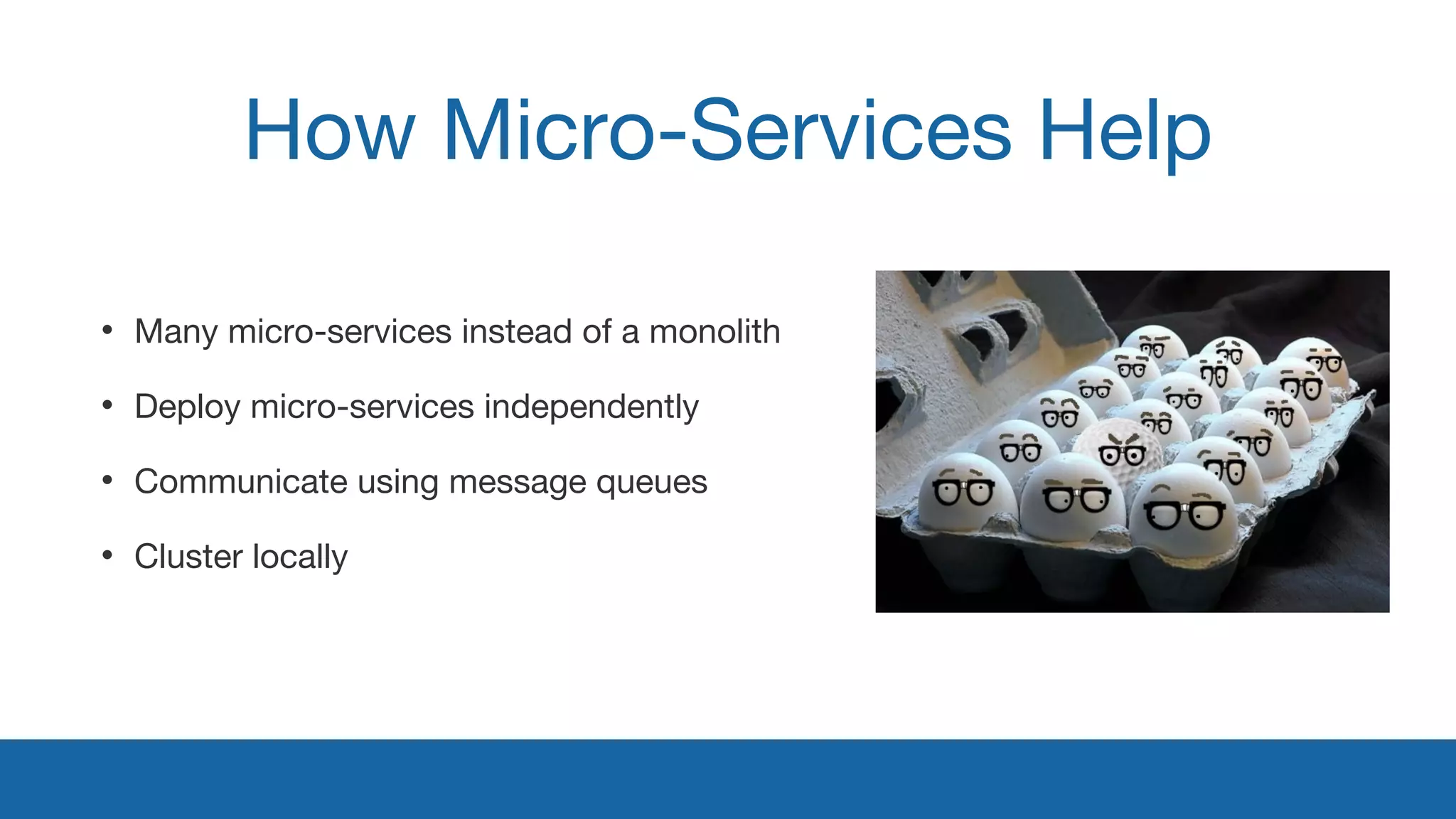 How Micro-Services Help 
• Many micro-services instead of a monolith 
• Deploy micro-services independently 
• Communicate using message queues 
• Cluster locally 
 