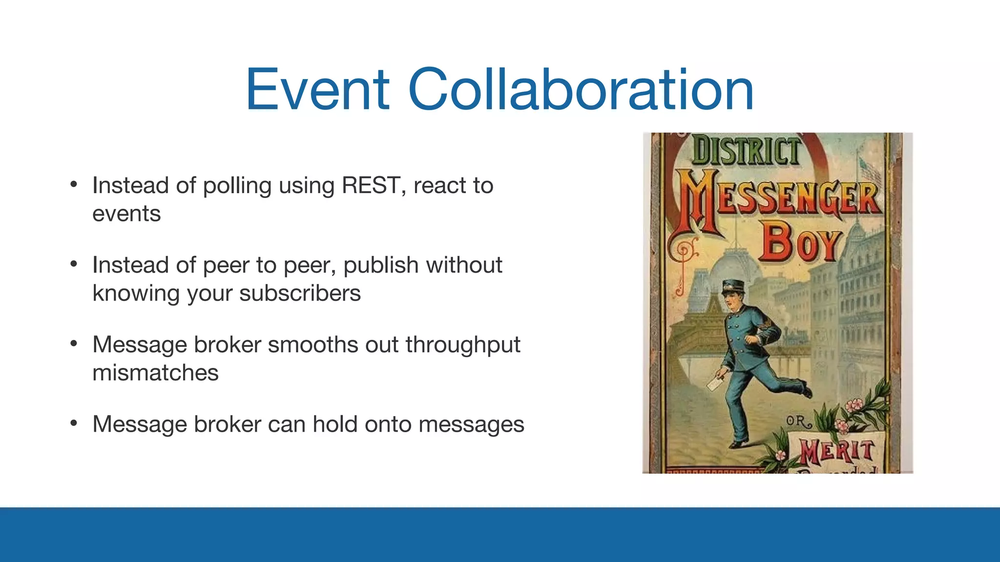 Event Collaboration 
• Instead of polling using REST, react to 
events 
• Instead of peer to peer, publish without 
knowing your subscribers 
• Message broker smooths out throughput 
mismatches 
• Message broker can hold onto messages 
 