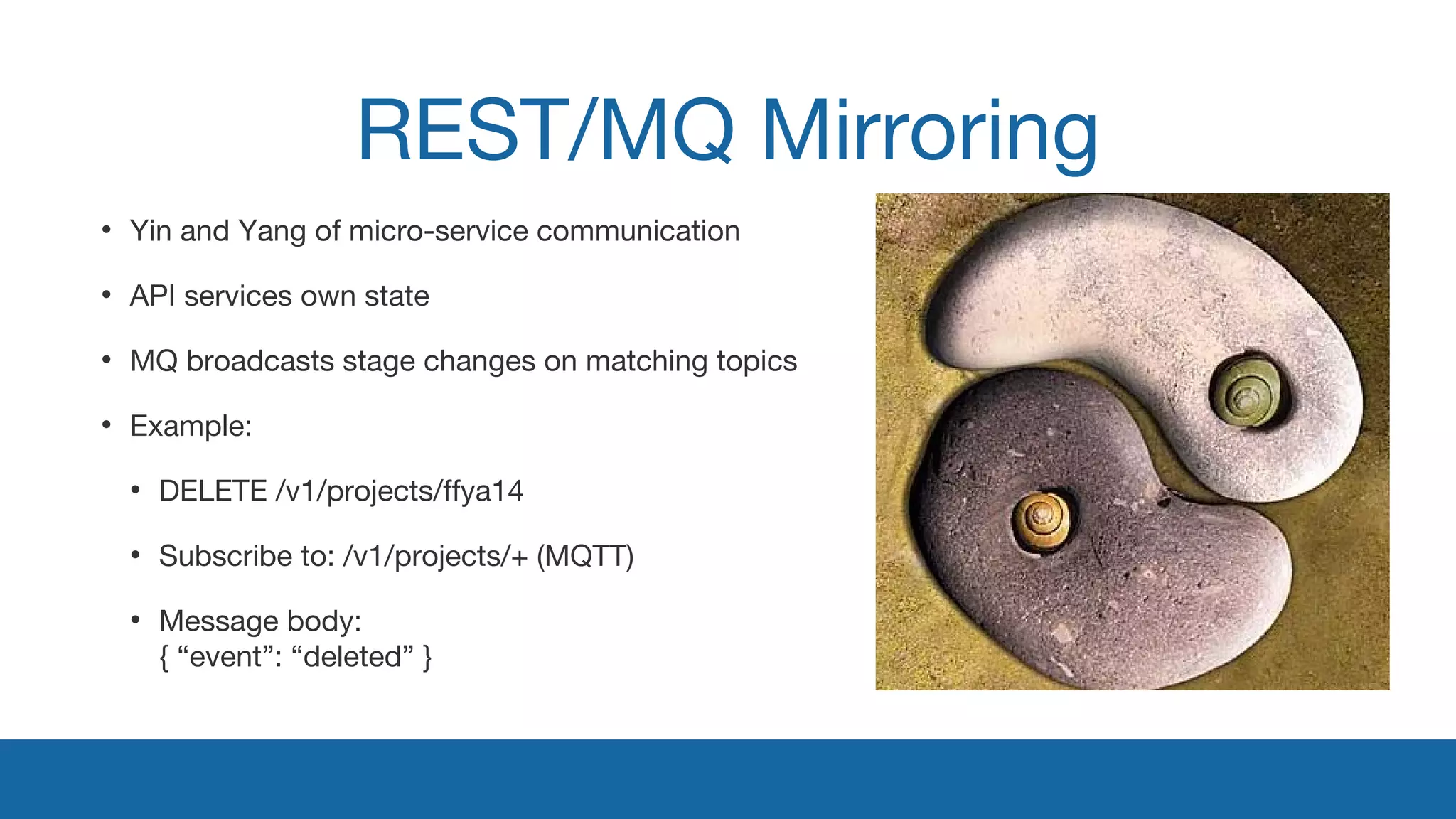 REST/MQ Mirroring 
• Yin and Yang of micro-service communication 
• API services own state 
• MQ broadcasts stage changes on matching topics 
• Example: 
• DELETE /v1/projects/ffya14 
• Subscribe to: /v1/projects/+ (MQTT) 
• Message body: 
{ “event”: “deleted” } 
 