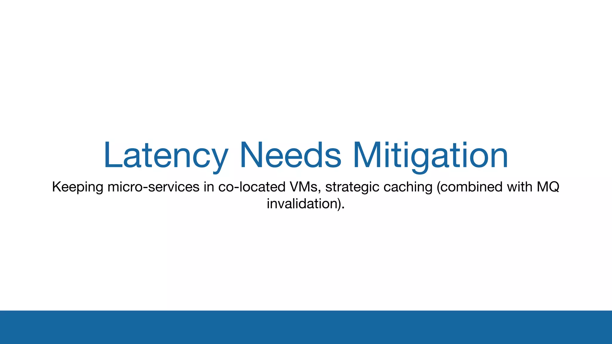Latency Needs Mitigation 
Keeping micro-services in co-located VMs, strategic caching (combined with MQ 
invalidation). 
 