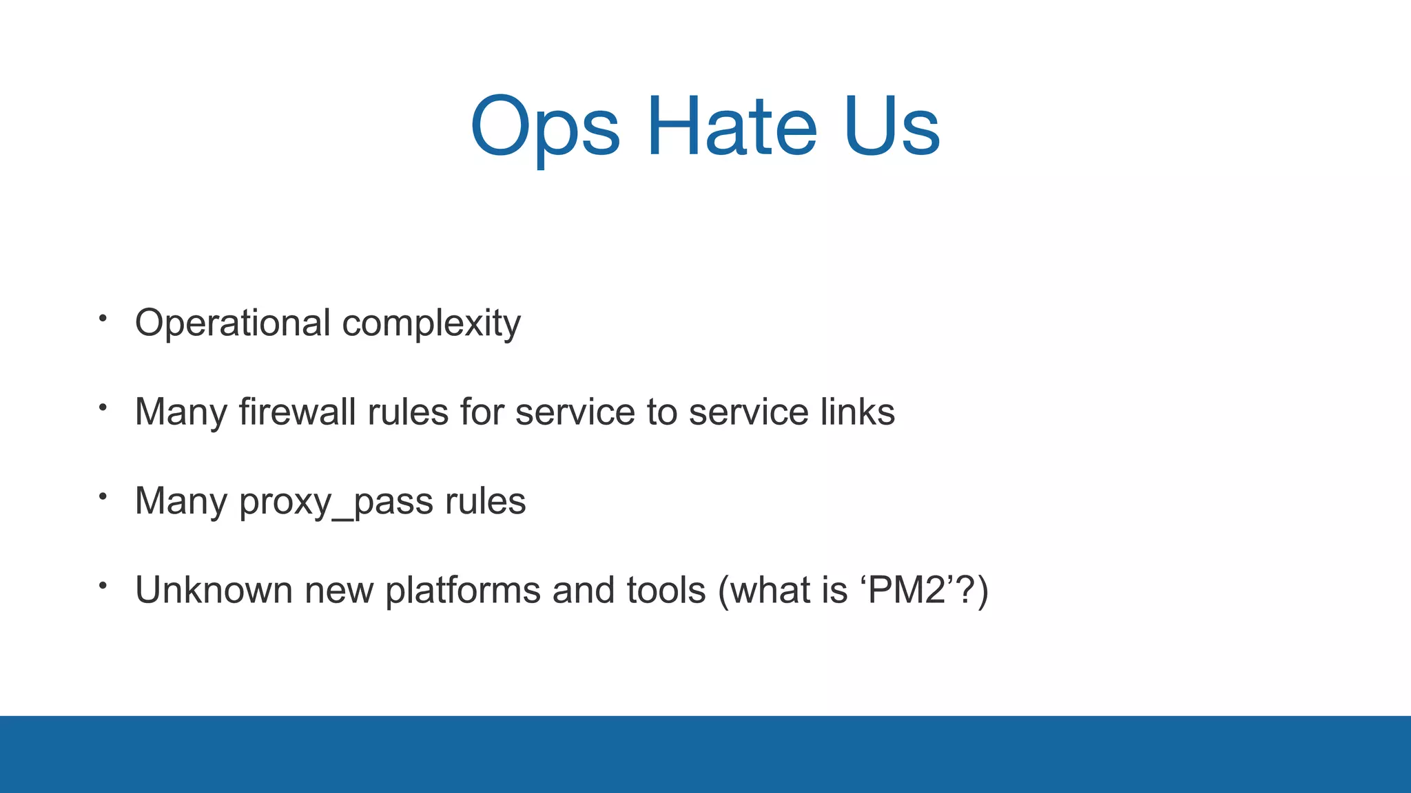 Ops Hate Us 
• Operational complexity 
• Many firewall rules for service to service links 
• Many proxy_pass rules 
• Unknown new platforms and tools (what is ‘PM2’?) 
 