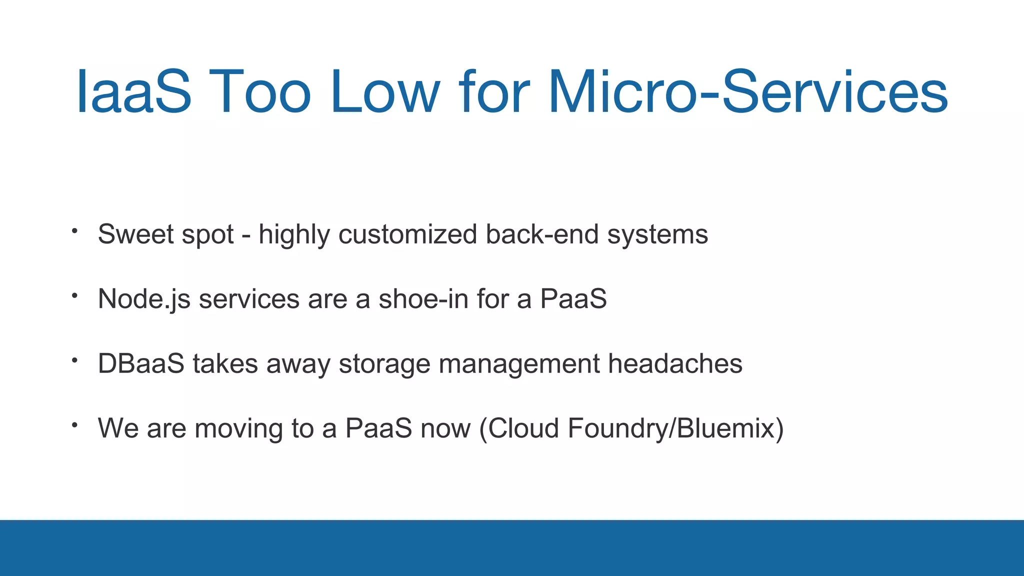 IaaS Too Low for Micro-Services 
• Sweet spot - highly customized back-end systems 
• Node.js services are a shoe-in for a PaaS 
• DBaaS takes away storage management headaches 
• We are moving to a PaaS now (Cloud Foundry/Bluemix) 
 