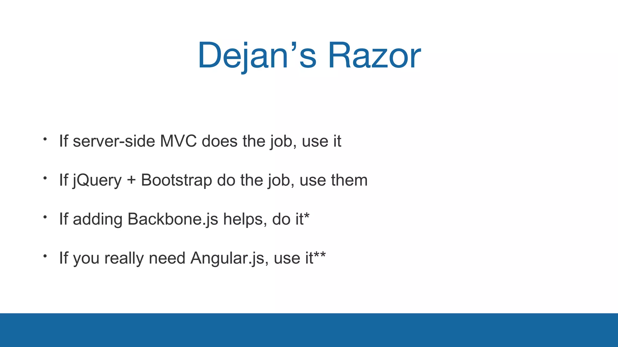 Dejan’s Razor 
• If server-side MVC does the job, use it 
• If jQuery + Bootstrap do the job, use them 
• If adding Backbone.js helps, do it* 
• If you really need Angular.js, use it** 
 