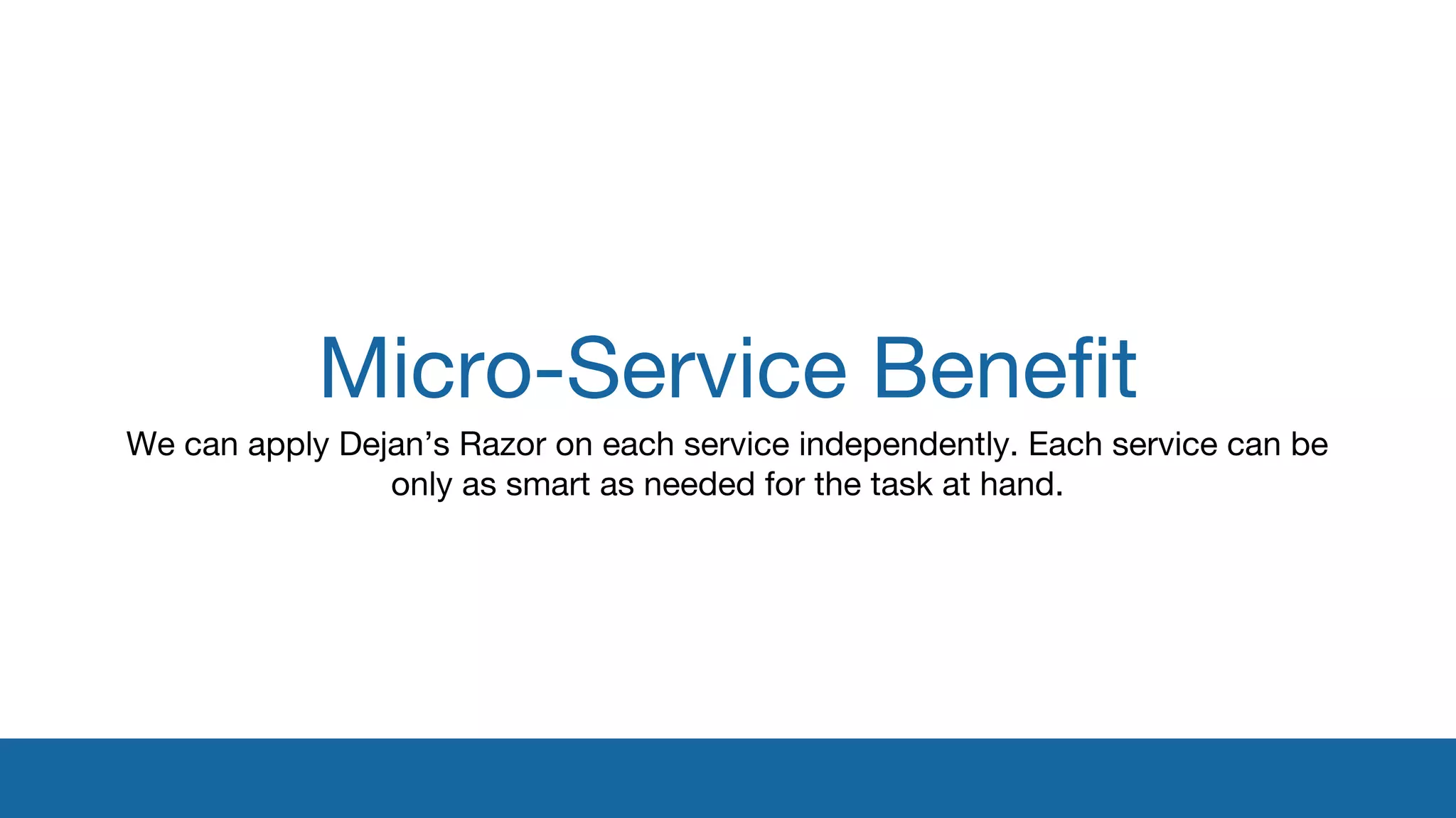 Micro-Service Benefit 
We can apply Dejan’s Razor on each service independently. Each service can be 
only as smart as needed for the task at hand. 
 