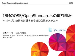 © 2013 IBM Corporation
Open Source & Open Standard
〜～オープン技術で実現する今後の企業システム〜～
IBMのOSS/OpenStandardへの取り組み
⽇日本アイ・ビー・エム株式会社
システムズ＆テクノロジー・エバンジェリスト  -‐‑‒Linux/OSS-‐‑‒
新井  真⼀一郎郎
@araishin  
 