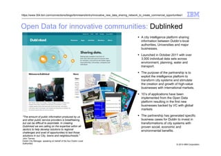 © 2014 IBM Corporation
Open Data for innovative communities: Dublinked
https://www-304.ibm.com/connections/blogs/ibmireland/entry/innovative_new_data_sharing_network_to_create_commercial_opportunities1
A city intelligence platform sharing
information between Dublin’s local
authorities, Universities and major
businesses.
Launched in October 2011 with over
3,000 individual data sets across
environment, planning, water and
transport.
The purpose of the partnership is to
exploit the intelligence platform to
transform city systems and stimulate
the creation and growth of high-value
businesses with international markets.
10’s of applications have been
implemented from the Open Data
platform resulting in the first new
businesses backed by VC with global
markets
The partnership has generated specific
business cases for Dublin to invest in
transformations of city systems with
proven social, economic and
environmental benefits.
"The amount of public information produced by us
and other public service providers is breathtaking,
but can be difficult to assimilate. In creating
Dublinked we are calling on the expertise within all
sectors to help develop solutions to regional
challenges and avail of opportunities to test those
solutions in our City, towns and neighbourhoods."
John Tierney
Dublin City Manager, speaking on behalf of the four Dublin Local
Authorities
 