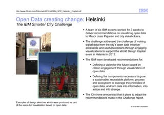 © 2014 IBM Corporation
Open Data creating change: Helsinki
The IBM Smarter City Challenge
http://www-05.ibm.com/fi/ibm/wdc2012/pdf/IBM_SCC_Helsinki__English.pdf
A team of six IBM experts worked for 3 weeks to
deliver recommendations on visualizing open data
to Mayor Jussi Pajunen and city stakeholders.
The challenge addressed the challenge of making
digital data from the city’s open data initiative
accessible and useful to citizens through engaging
visualizations to support the World Design Capital
event in Helsinki in 2012.
The IBM team developed recommendations for:
Defining a vision for the future based on
citizen engagement through visualization of
open data
Defining the components necessary to grow
a sustainable, repeatable platform, process
and ecosystem to leverage the principles of
open data, and turn data into information, into
action and into change.
The City have announced that it plans to adopt the
recommendations made in the Challenge report.
Examples of design sketches which were produced as part
of the vision for visualization based on open data
 