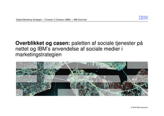 Digital Marketing Strategist | Christian C Carlsson (MBA) | IBM Danmark




Overblikket og casen: paletten af sociale tjenester på
nettet og IBM’s anvendelse af sociale medier i
marketingstrategien




                                                                          © 2009 IBM Corporation
 
