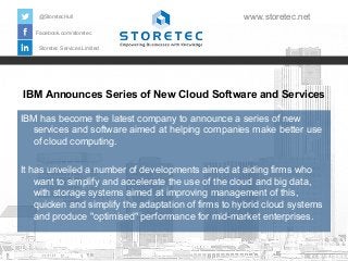 IBM Announces Series of New Cloud Software and Services
Facebook.com/storetec
Storetec Services Limited
@StoretecHull www.storetec.net
IBM has become the latest company to announce a series of new
services and software aimed at helping companies make better use
of cloud computing.
It has unveiled a number of developments aimed at aiding firms who
want to simplify and accelerate the use of the cloud and big data,
with storage systems aimed at improving management of this,
quicken and simplify the adaptation of firms to hybrid cloud systems
and produce "optimised" performance for mid-market enterprises.
 