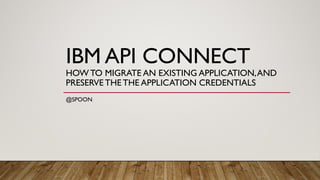 IBM API CONNECT
HOW TO MIGRATE AN EXISTING APPLICATION,AND
PRESERVE THE THE APPLICATION CREDENTIALS
@SPOON
 
