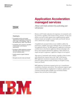 IBM Software
WebSphere
Data Sheet
Application Acceleration
managed services
Attract and retain customers by accelerating your
web presence
Highlights
●
Consolidate functions and simplify
deployment for application infrastructure
at the “edge” of the database, “edge” of
the enterprise and “edge” of the Internet.
●
Consistently reach customers, regardless
of their location, with enhanced
performance.
●
Accelerate multiple applications between
the Public Cloud or SaaS environment
and your enterprise users.
●
Amplify protection against malicious
attacks.
●
Strengthen security inside your ﬁrewall.
Business and IT leaders today know the importance of consistently reach-
ing customers, regardless of the location of those customers. To stay com-
petitive, you need to study response times, amplify protection against
malicious attacks and strengthen security inside your ﬁrewall. And you
need a solution that is simple to deploy.
A simpliﬁed and converged solution is now available to address the
performance, scalability and security challenges that are associated with
web application delivery. The IBM approach to application acceleration
combines best-in-class Internet application delivery technologies with
best-in-class enterprise infrastructure appliances. These solutions are
simple and quick to implement—application changes are not required.
Take action to consistently reach customers, regardless of their location,
with enhanced user response times at the “edge” of the Internet.
IBM Application Acceleration managed services help you amplify
protection against malicious attacks and help you strengthen security
inside your ﬁrewall.
IBM Application Acceleration managed services are a comprehensive
combination of hardware and software. This combination supports rapid,
security-enhanced delivery of applications to employees, partners and
customers around the globe. Simplify your environment. Reduce
response times and increase business agility.
 