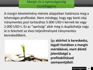 Margin és a nyereségesség
összefüggése
A margin követelmény mérete alapjaiban határozza meg a
lehetséges profitodat. Nem mindegy, hogy egy konti olaj
iránymentes pozi tartásához 5.000 USD-t kérnek be vagy
2.000 USD-t. Ez az "apróság" akár meg is duplázhatja vagy
le is felezheti az éves teljesítményed iránymentes
kereskedőként.
Így akárhol is kereskedsz,
legyél tisztában a margin
mértékével, mert döntő
jelentőségű a
profitabilitásod
szempontjából.
10
 