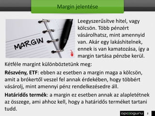 Margin jelentése
Leegyszerűsítve hitel, vagy
kölcsön. Több pénzért
vásárolhatsz, mint amennyid
van. Akár egy lakáshitelnek,
ennek is van kamatozása, így a
margin tartása pénzbe kerül.
Kétféle margint különböztetünk meg:
Részvény, ETF: ebben az esetben a margin maga a kölcsön,
amit a brókertől veszel fel annak érdekében, hogy többért
vásárolj, mint amennyi pénz rendelkezésedre áll.
Határidős termék: a margin ez esetben annak az alapletétnek
az összege, ami ahhoz kell, hogy a határidős terméket tartani
tudd.
2
 