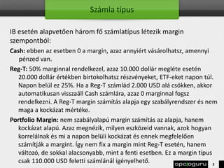 Számla típus
IB esetén alapvetően három fő számlatípus létezik margin
szempontból:
Cash: ebben az esetben 0 a margin, azaz annyiért vásárolhatsz, amennyi
pénzed van.
Reg-T: 50% marginnal rendelkezel, azaz 10.000 dollár megléte esetén
20.000 dollár értékben birtokolhatsz részvényeket, ETF-eket napon túl.
Napon belül ez 25%. Ha a Reg-T számlád 2.000 USD alá csökken, akkor
automatikusan visszaáll Cash számlára, azaz 0 marginnal fogsz
rendelkezni. A Reg-T margin számítás alapja egy szabályrendszer és nem
maga a kockázat mértéke.
Portfolio Margin: nem szabályalapú margin számítás az alapja, hanem
kockázat alapú. Azaz megnézik, milyen eszközeid vannak, azok hogyan
korrelálnak és mi a napon belüli kockázat és ennek megfelelően
számítják a margint. Így nem fix a margin mint Reg-T esetén, hanem
változó, de sokkal alacsonyabb, mint a fenti esetben. Ez a margin típus
csak 110.000 USD feletti számlánál igényelhető. 3
 