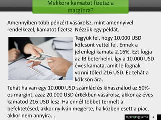 Mekkora kamatot fizetsz a
marginra?
Amennyiben több pénzért vásárolsz, mint amennyivel
rendelkezel, kamatot fizetsz. Nézzük egy példát.
Tegyük fel, hogy 10.000 USD
kölcsönt vettél fel. Ennek a
jelenlegi kamata 2.16%. Ezt fogja
az IB beterhelni. Így a 10.000 USD
éves kamata, amit le fognak
vonni tőled 216 USD. Ez tehát a
kölcsön ára.
Tehát ha van egy 10.000 USD számlád és kihasználod az 50%-
os margint, azaz 20.000 USD értékben vásárolsz, akkor az éves
kamatod 216 USD lesz. Ha ennél többet termelt a
befektetésed, akkor nyilván megérte, ha közben esett a piac,
akkor nem annyira... 4
 