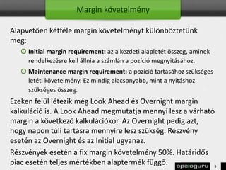 Margin követelmény
Alapvetően kétféle margin követelményt különböztetünk
meg:
Initial margin requirement: az a kezdeti alapletét összeg, aminek
rendelkezésre kell állnia a számlán a pozíció megnyitásához.
Maintenance margin requirement: a pozíció tartásához szükséges
letéti követelmény. Ez mindig alacsonyabb, mint a nyitáshoz
szükséges összeg.
Ezeken felül létezik még Look Ahead és Overnight margin
kalkuláció is. A Look Ahead megmutatja mennyi lesz a várható
margin a következő kalkulációkor. Az Overnight pedig azt,
hogy napon túli tartásra mennyire lesz szükség. Részvény
esetén az Overnight és az Initial ugyanaz.
Részvények esetén a fix margin követelmény 50%. Határidős
piac esetén teljes mértékben alaptermék függő. 5
 