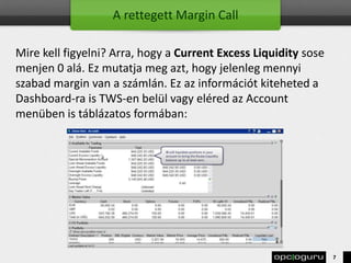 A rettegett Margin Call
Mire kell figyelni? Arra, hogy a Current Excess Liquidity sose
menjen 0 alá. Ez mutatja meg azt, hogy jelenleg mennyi
szabad margin van a számlán. Ez az információt kiteheted a
Dashboard-ra is TWS-en belül vagy eléred az Account
menüben is táblázatos formában:
7
 