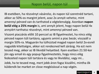 Napon belül, napon túl
IB esetében, ha részvényt vásárolsz, és napon túl szeretnéd tartani,
akkor az 50%-os margint jelent, azaz 2x annyit vehetsz, mint
amennyi pénzed van és tarthatod a végtelenségig. Azonban napon
belül elég a 25% margin is, ami annyit jelent, hogy napon belül 4x
annyiért tarthatsz részvényt, mint amennyi pénzed van.
Viszont piaczárás előtt 10 perccel az IB figyelmeztet, ha nincs elég
pénzed napon túli tartásra, ugyanis amint a piac bezár, visszaáll a
margin 50%-ra. Magyarán ha túlhúztad magad napon belül 2x-esnél
nagyobb kitettségre, akkor ezt rendezned kell zárásig. Ha ezt nem
teszed meg, akkor az IB likvidál helyetted. Ilyen esetben 21:50-kor
jön egy email és egy popup figyelmeztetés, hogy nincs elég
fedezeted napon túli tartásra és vagy te likvidálsz, vagy mi...
Jobb, ha te teszed meg, mert jobb áron fogsz kiszállni, mintha ők
küldenék be market on close megbízással a nap végén.
8
 