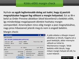 Kötés előtti margin check
Nyilván az egyik legfontosabb dolog azt tudni, hogy új pozíció
megnyitásakor hogyan fog változni a margin helyzeted. Ezt az IB-n
belül az Order Preview ablakban látod közvetlenül a bekötés előtt,
így mindenképp megalapozott döntést hozhatsz margin
szempontból. Amennyiben nincs elég margin a pozi megnyitásához,
nagy piros hibaüzenet jelenik meg és nem is engedi bekötni.
Margin check:
A jobb oldalon a Margin Impact
ablakban az látszik, hogyha ezt a
pozit bekötjük, akkor mennyire
változik az Initial és
Maintenance margin. Tehát
bekötés előtt látszik, hogy
milyen margin helyzet áll elő, ha
a pozi teljesül.
9
 