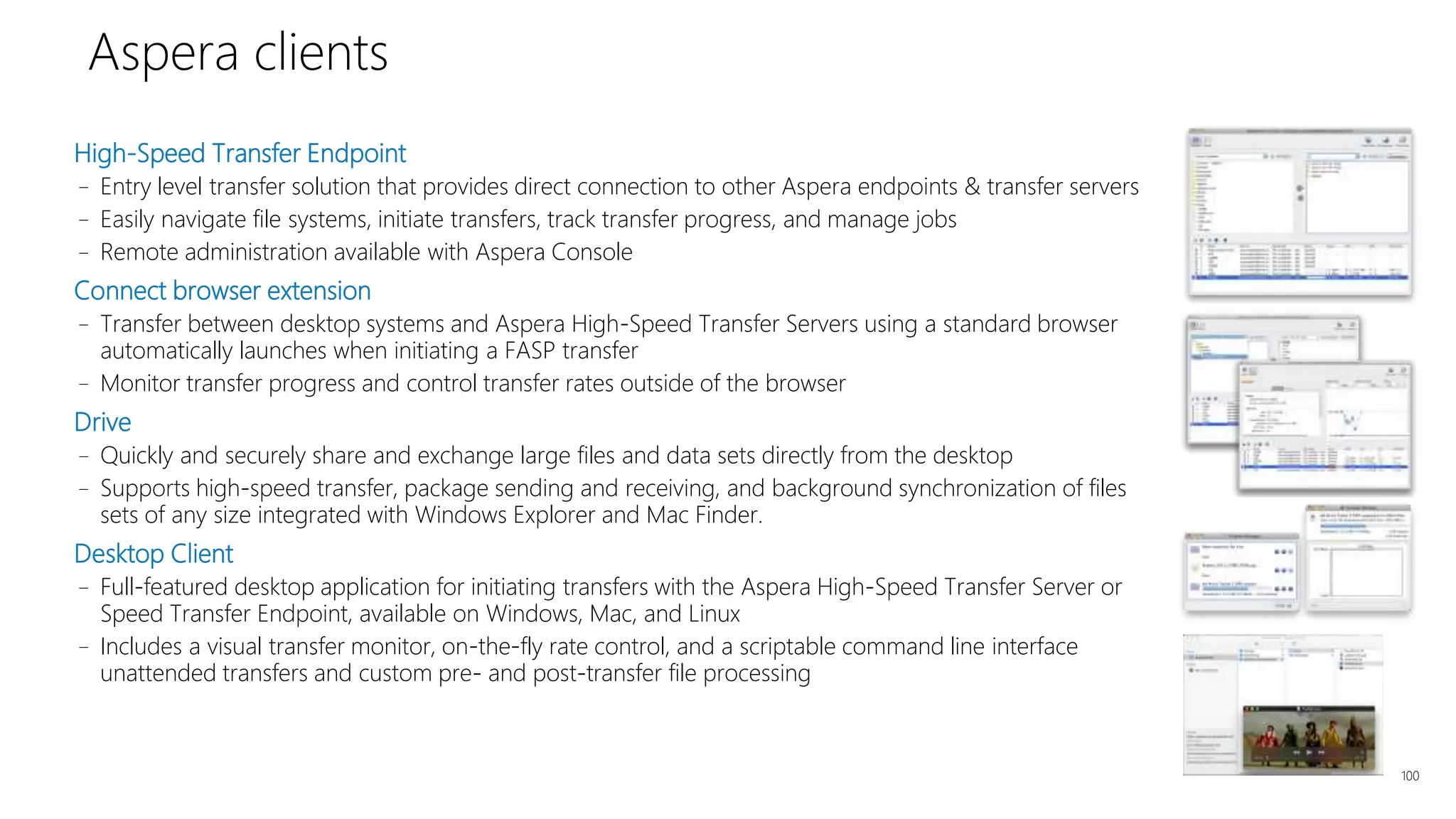 High-Speed Transfer Endpoint
– Entry level transfer solution that provides direct connection to other Aspera endpoints & transfer servers
– Easily navigate file systems, initiate transfers, track transfer progress, and manage jobs
– Remote administration available with Aspera Console
Connect browser extension
– Transfer between desktop systems and Aspera High-Speed Transfer Servers using a standard browser
automatically launches when initiating a FASP transfer
– Monitor transfer progress and control transfer rates outside of the browser
Drive
– Quickly and securely share and exchange large files and data sets directly from the desktop
– Supports high-speed transfer, package sending and receiving, and background synchronization of files
sets of any size integrated with Windows Explorer and Mac Finder.
Desktop Client
– Full-featured desktop application for initiating transfers with the Aspera High-Speed Transfer Server or
Speed Transfer Endpoint, available on Windows, Mac, and Linux
– Includes a visual transfer monitor, on-the-fly rate control, and a scriptable command line interface
unattended transfers and custom pre- and post-transfer file processing
100
Aspera clients
 