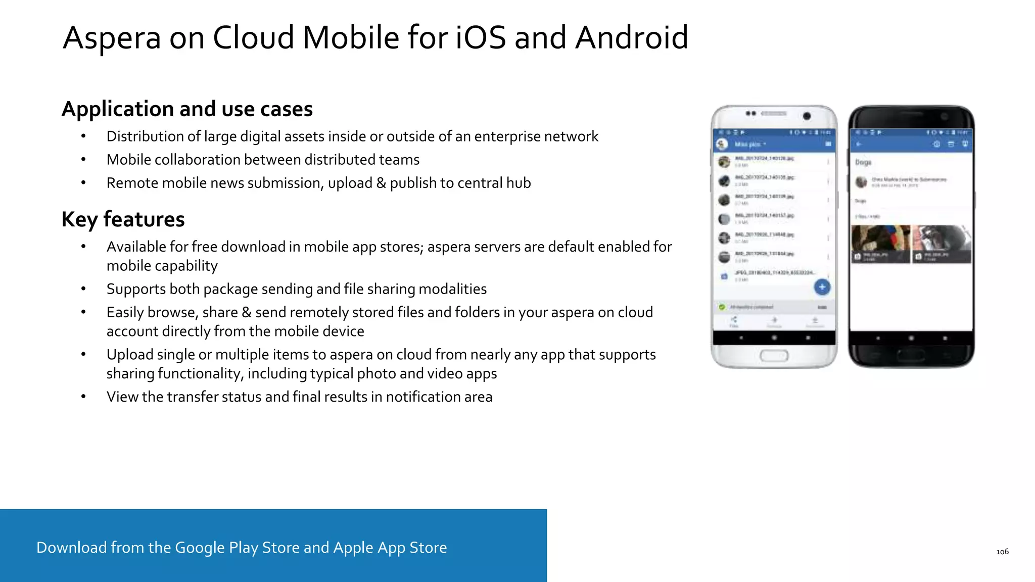 106
Aspera on Cloud Mobile for iOS and Android
Download from the Google Play Store and Apple App Store
Application and use cases
• Distribution of large digital assets inside or outside of an enterprise network
• Mobile collaboration between distributed teams
• Remote mobile news submission, upload & publish to central hub
Key features
• Available for free download in mobile app stores; aspera servers are default enabled for
mobile capability
• Supports both package sending and file sharing modalities
• Easily browse, share & send remotely stored files and folders in your aspera on cloud
account directly from the mobile device
• Upload single or multiple items to aspera on cloud from nearly any app that supports
sharing functionality, including typical photo and video apps
• View the transfer status and final results in notification area
 