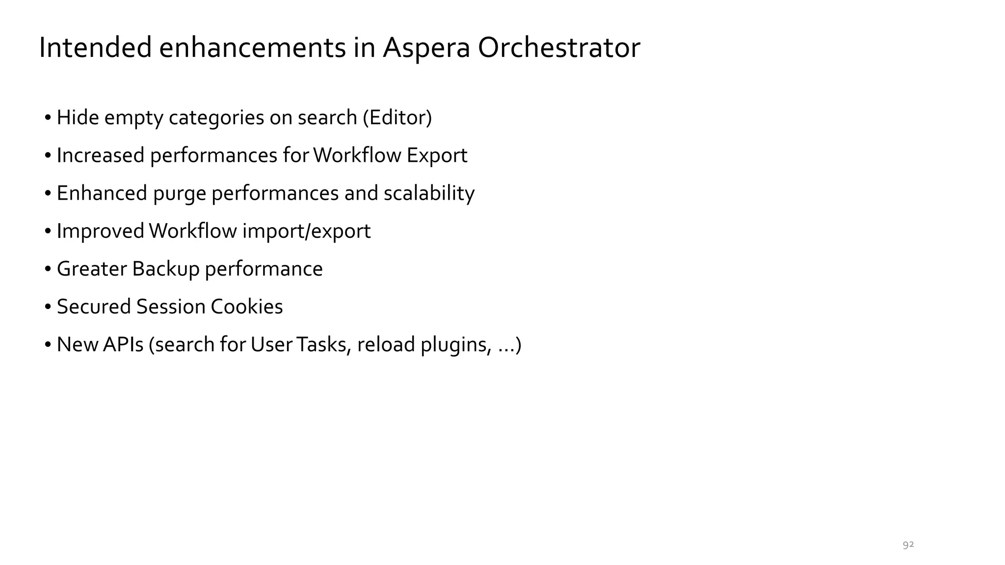 Intended enhancements in Aspera Orchestrator
• Hide empty categories on search (Editor)
• Increased performances forWorkflow Export
• Enhanced purge performances and scalability
• Improved Workflow import/export
• Greater Backup performance
• Secured Session Cookies
• New APIs (search for UserTasks, reload plugins, …)
92
 