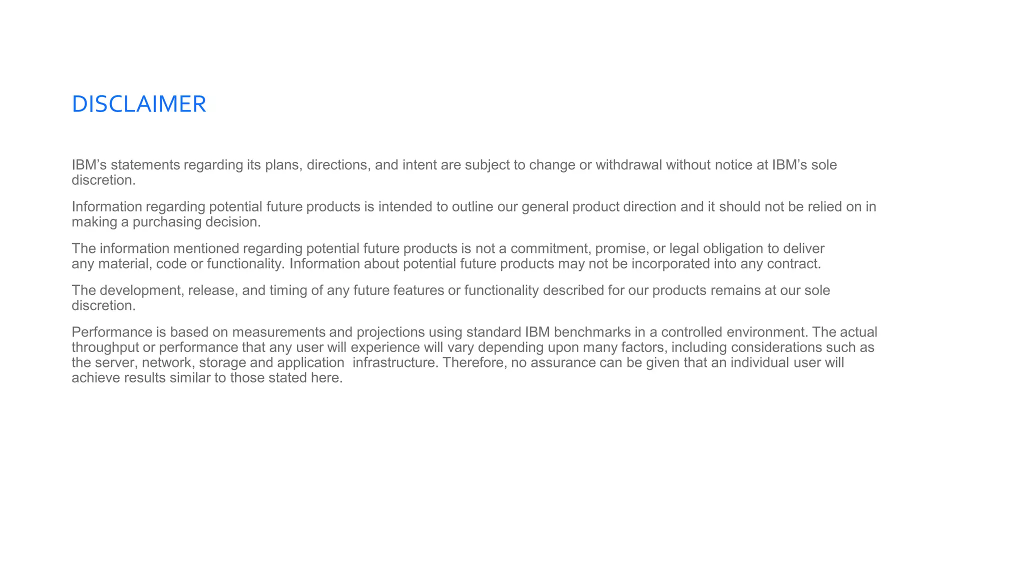 DISCLAIMER
IBM’s statements regarding its plans, directions, and intent are subject to change or withdrawal without notice at IBM’s sole
discretion.
Information regarding potential future products is intended to outline our general product direction and it should not be relied on in
making a purchasing decision.
The information mentioned regarding potential future products is not a commitment, promise, or legal obligation to deliver
any material, code or functionality. Information about potential future products may not be incorporated into any contract.
The development, release, and timing of any future features or functionality described for our products remains at our sole
discretion.
Performance is based on measurements and projections using standard IBM benchmarks in a controlled environment. The actual
throughput or performance that any user will experience will vary depending upon many factors, including considerations such as
the server, network, storage and application infrastructure. Therefore, no assurance can be given that an individual user will
achieve results similar to those stated here.
 