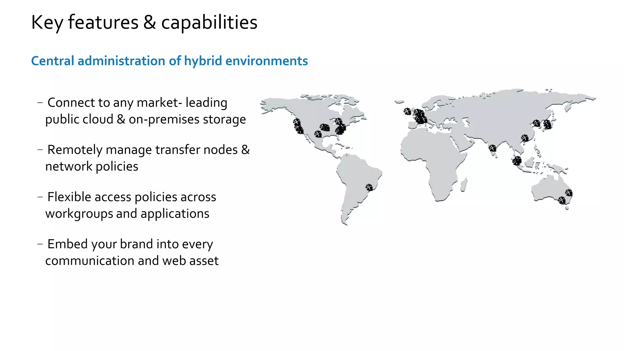 –Connect to any market- leading
public cloud & on-premises storage
–Remotely manage transfer nodes &
network policies
–Flexible access policies across
workgroups and applications
–Embed your brand into every
communication and web asset
Central administration of hybrid environments
Key features & capabilities
 