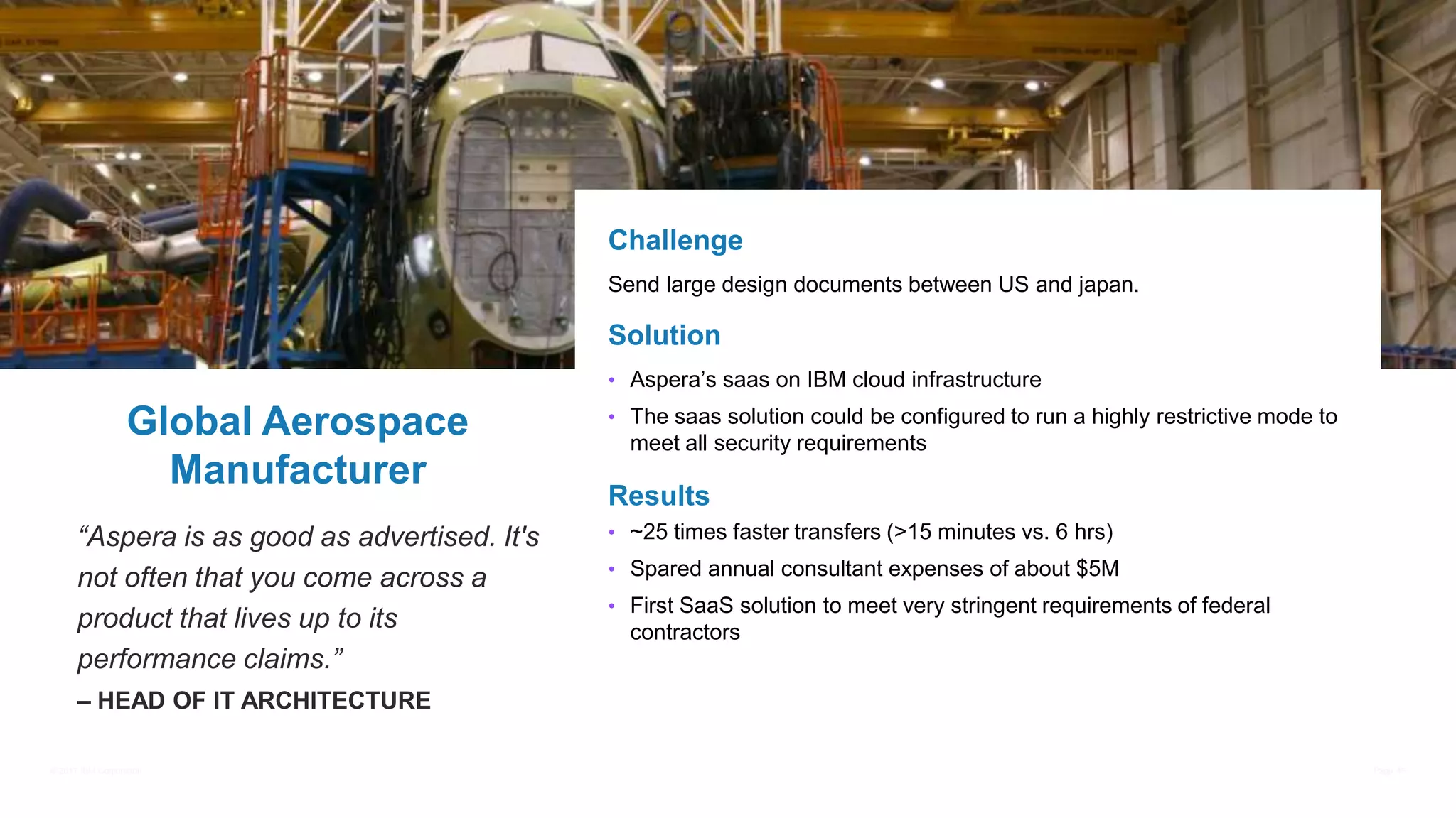 © 2017 IBM Corporation Page 45
“Aspera is as good as advertised. It's
not often that you come across a
product that lives up to its
performance claims.”
– HEAD OF IT ARCHITECTURE
Global Aerospace
Manufacturer
Challenge
Send large design documents between US and japan.
Solution
• Aspera’s saas on IBM cloud infrastructure
• The saas solution could be configured to run a highly restrictive mode to
meet all security requirements
Results
• ~25 times faster transfers (>15 minutes vs. 6 hrs)
• Spared annual consultant expenses of about $5M
• First SaaS solution to meet very stringent requirements of federal
contractors
 