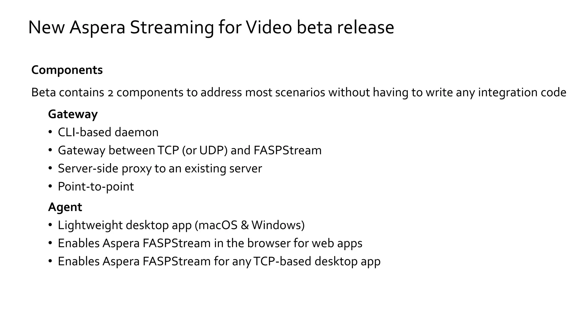 Components
Beta contains 2 components to address most scenarios without having to write any integration code
Gateway
• CLI-based daemon
• Gateway between TCP (or UDP) and FASPStream
• Server-side proxy to an existing server
• Point-to-point
Agent
• Lightweight desktop app (macOS & Windows)
• Enables Aspera FASPStream in the browser for web apps
• Enables Aspera FASPStream for anyTCP-based desktop app
New Aspera Streaming for Video beta release
 