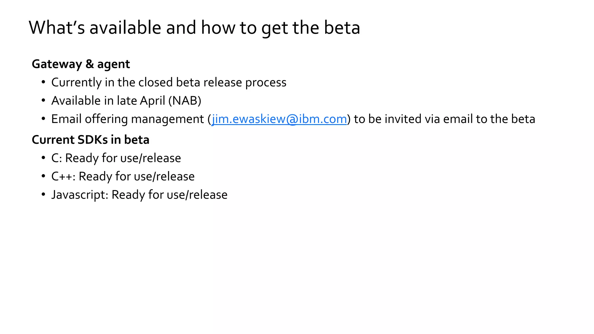 Gateway & agent
• Currently in the closed beta release process
• Available in late April (NAB)
• Email offering management (jim.ewaskiew@ibm.com) to be invited via email to the beta
Current SDKs in beta
• C: Ready for use/release
• C++: Ready for use/release
• Javascript: Ready for use/release
What’s available and how to get the beta
 