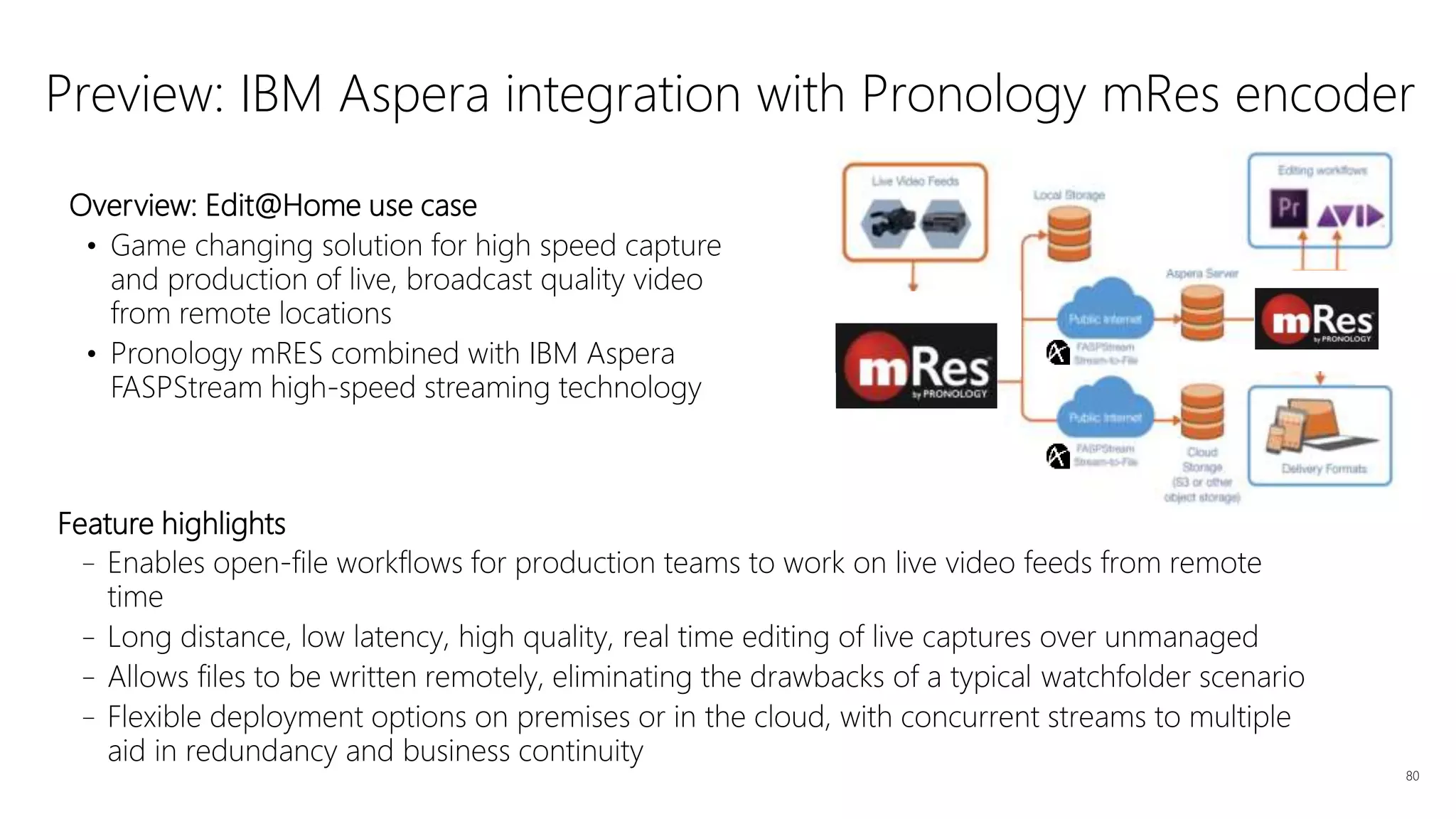 Feature highlights
–Enables open-file workflows for production teams to work on live video feeds from remote
time
–Long distance, low latency, high quality, real time editing of live captures over unmanaged
–Allows files to be written remotely, eliminating the drawbacks of a typical watchfolder scenario
–Flexible deployment options on premises or in the cloud, with concurrent streams to multiple
aid in redundancy and business continuity
80
Preview: IBM Aspera integration with Pronology mRes encoder
Overview: Edit@Home use case
• Game changing solution for high speed capture
and production of live, broadcast quality video
from remote locations
• Pronology mRES combined with IBM Aspera
FASPStream high-speed streaming technology
 