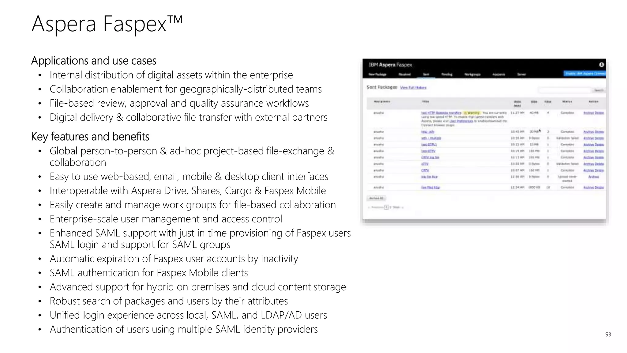 Applications and use cases
• Internal distribution of digital assets within the enterprise
• Collaboration enablement for geographically-distributed teams
• File-based review, approval and quality assurance workflows
• Digital delivery & collaborative file transfer with external partners
Key features and benefits
• Global person-to-person & ad-hoc project-based file-exchange &
collaboration
• Easy to use web-based, email, mobile & desktop client interfaces
• Interoperable with Aspera Drive, Shares, Cargo & Faspex Mobile
• Easily create and manage work groups for file-based collaboration
• Enterprise-scale user management and access control
• Enhanced SAML support with just in time provisioning of Faspex users
SAML login and support for SAML groups
• Automatic expiration of Faspex user accounts by inactivity
• SAML authentication for Faspex Mobile clients
• Advanced support for hybrid on premises and cloud content storage
• Robust search of packages and users by their attributes
• Unified login experience across local, SAML, and LDAP/AD users
• Authentication of users using multiple SAML identity providers 93
Aspera Faspex™
 