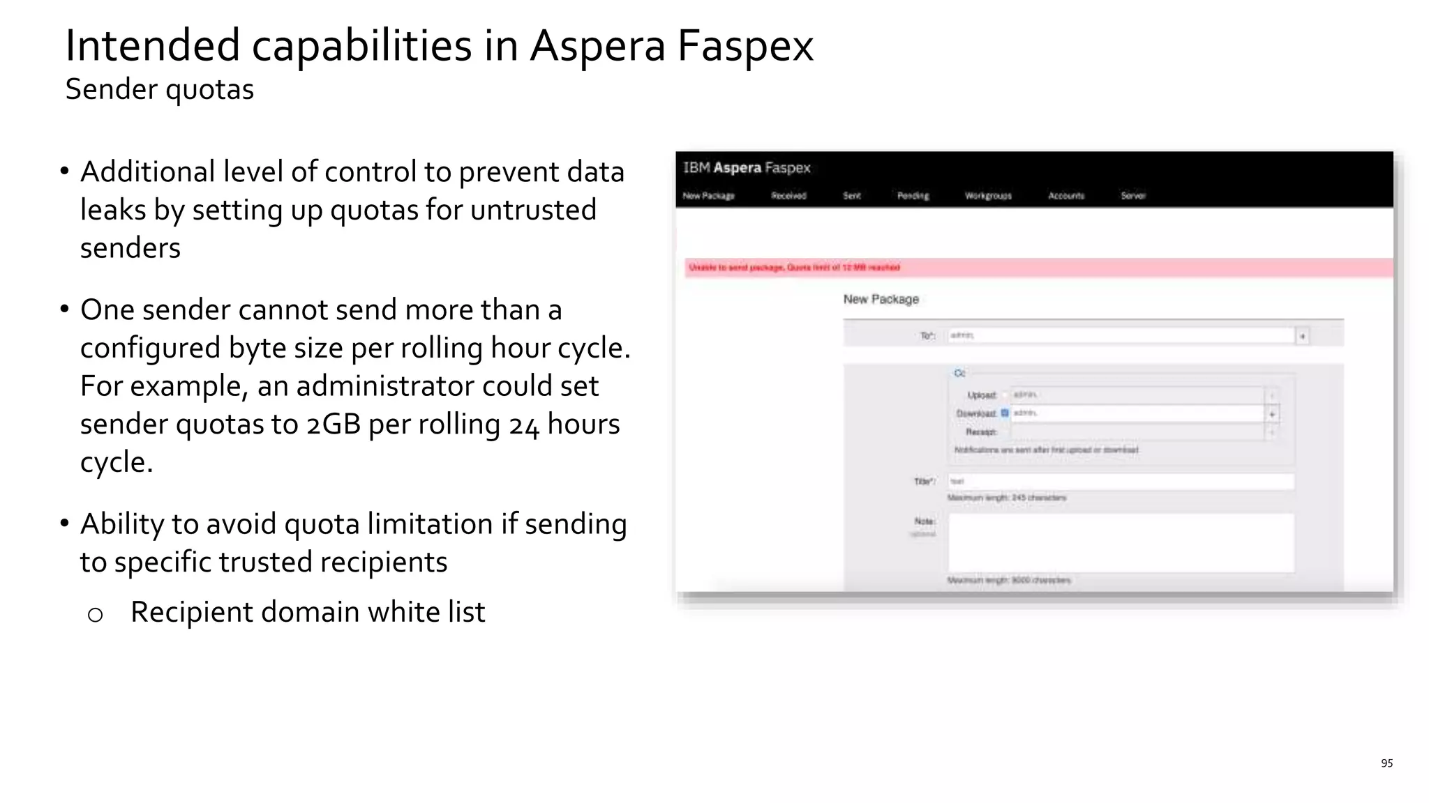 • Additional level of control to prevent data
leaks by setting up quotas for untrusted
senders
• One sender cannot send more than a
configured byte size per rolling hour cycle.
For example, an administrator could set
sender quotas to 2GB per rolling 24 hours
cycle.
• Ability to avoid quota limitation if sending
to specific trusted recipients
o Recipient domain white list
95
Intended capabilities in Aspera Faspex
Sender quotas
 