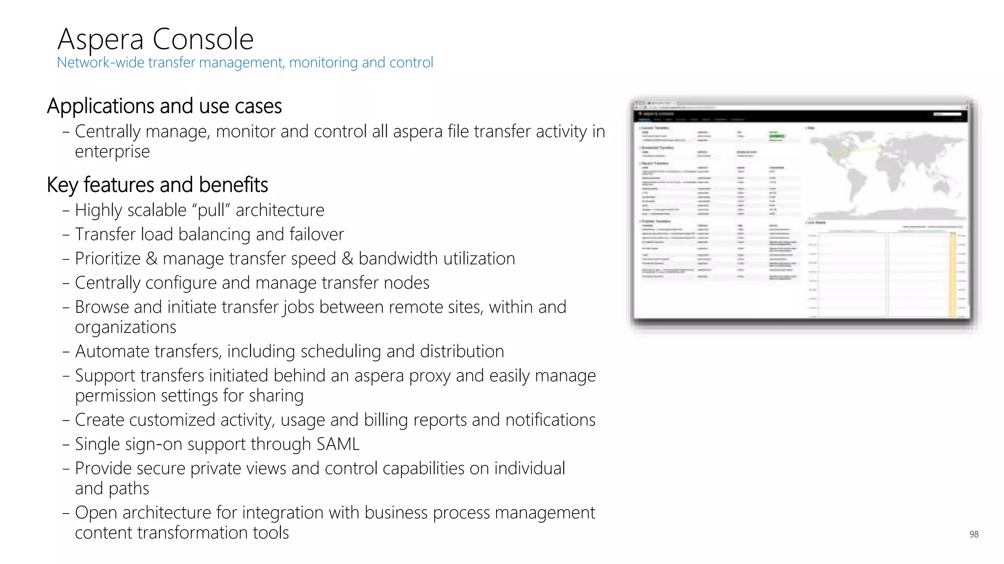 Applications and use cases
–Centrally manage, monitor and control all aspera file transfer activity in
enterprise
Key features and benefits
–Highly scalable “pull” architecture
–Transfer load balancing and failover
–Prioritize & manage transfer speed & bandwidth utilization
–Centrally configure and manage transfer nodes
–Browse and initiate transfer jobs between remote sites, within and
organizations
–Automate transfers, including scheduling and distribution
–Support transfers initiated behind an aspera proxy and easily manage
permission settings for sharing
–Create customized activity, usage and billing reports and notifications
–Single sign-on support through SAML
–Provide secure private views and control capabilities on individual
and paths
–Open architecture for integration with business process management
content transformation tools 98
Aspera Console
Network-wide transfer management, monitoring and control
 