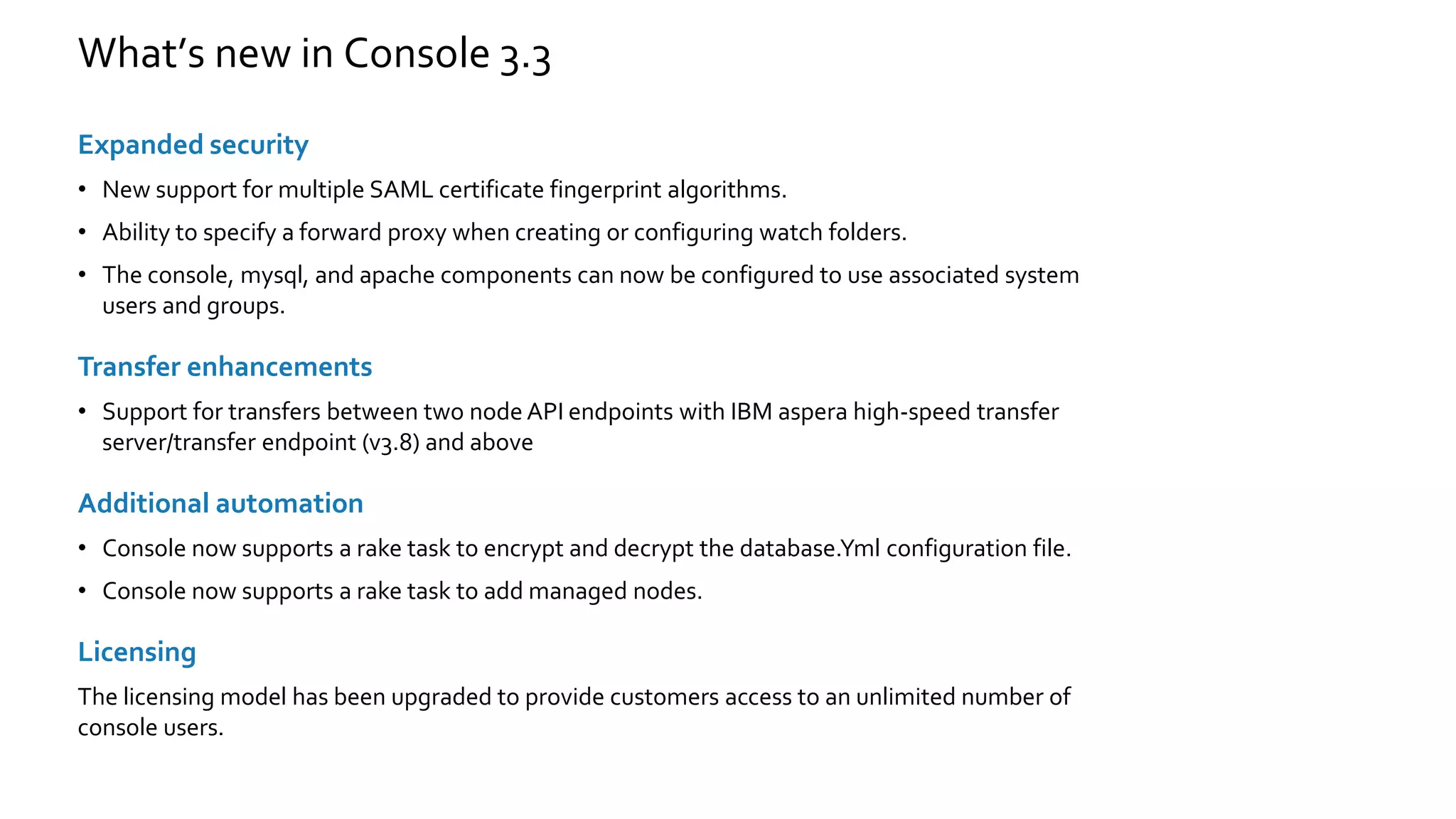 What’s new in Console 3.3
Expanded security
• New support for multiple SAML certificate fingerprint algorithms.
• Ability to specify a forward proxy when creating or configuring watch folders.
• The console, mysql, and apache components can now be configured to use associated system
users and groups.
Transfer enhancements
• Support for transfers between two node API endpoints with IBM aspera high-speed transfer
server/transfer endpoint (v3.8) and above
Additional automation
• Console now supports a rake task to encrypt and decrypt the database.Yml configuration file.
• Console now supports a rake task to add managed nodes.
Licensing
The licensing model has been upgraded to provide customers access to an unlimited number of
console users.
 