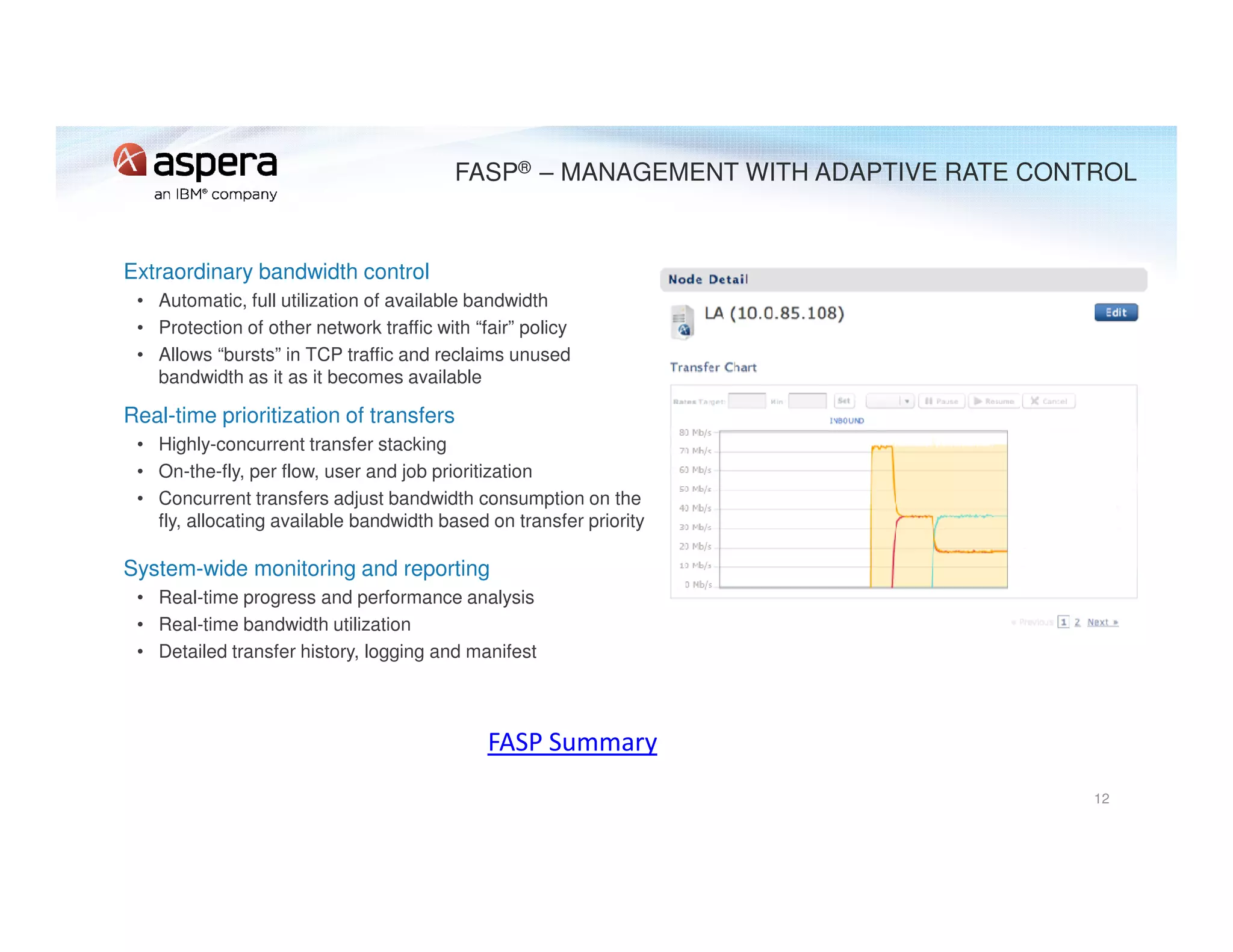 FASP® – MANAGEMENT WITH ADAPTIVE RATE CONTROL
Extraordinary bandwidth control
• Automatic, full utilization of available bandwidth
• Protection of other network traffic with “fair” policy
• Allows “bursts” in TCP traffic and reclaims unused
bandwidth as it as it becomes available
Real-time prioritization of transfers
• Highly-concurrent transfer stacking
• On-the-fly, per flow, user and job prioritization
• Concurrent transfers adjust bandwidth consumption on the
fly, allocating available bandwidth based on transfer priority
System-wide monitoring and reporting
• Real-time progress and performance analysis
• Real-time bandwidth utilization
• Detailed transfer history, logging and manifest
12
FASP Summary
 