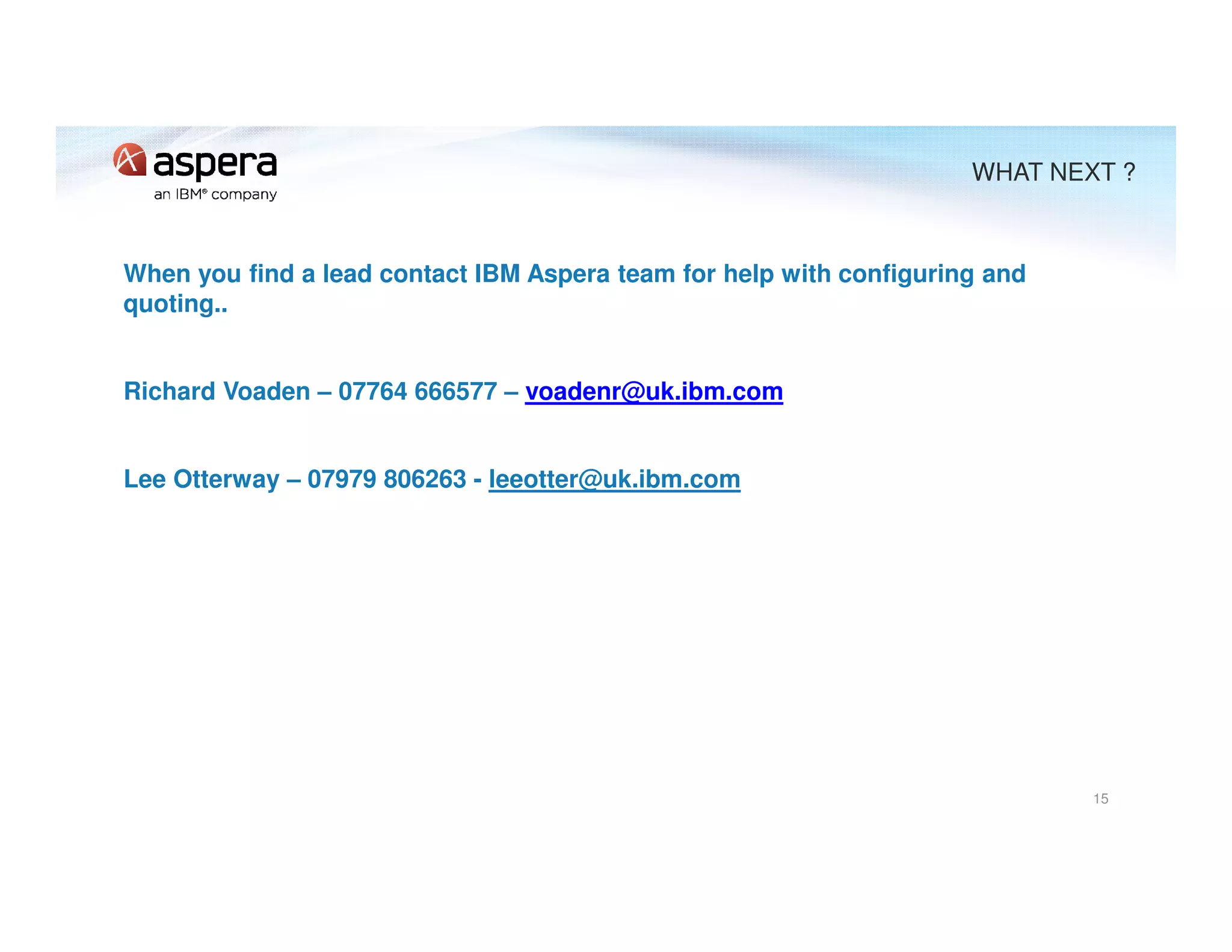 When you find a lead contact IBM Aspera team for help with configuring and
quoting..
Richard Voaden – 07764 666577 – voadenr@uk.ibm.com
Lee Otterway – 07979 806263 - leeotter@uk.ibm.com
15
WHAT NEXT ?
 